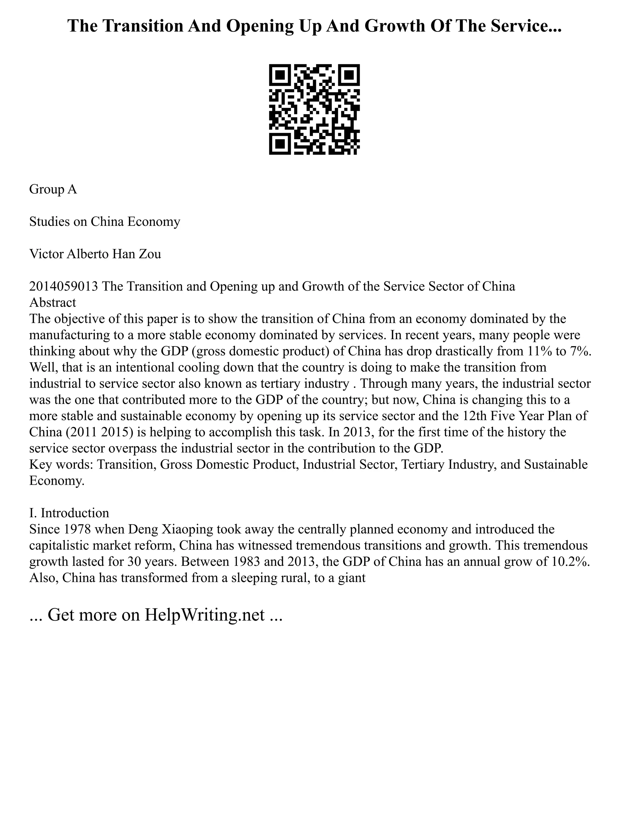 The Transition And Opening Up And Growth Of The Service...
Group A
Studies on China Economy
Victor Alberto Han Zou
2014059013 The Transition and Opening up and Growth of the Service Sector of China
Abstract
The objective of this paper is to show the transition of China from an economy dominated by the
manufacturing to a more stable economy dominated by services. In recent years, many people were
thinking about why the GDP (gross domestic product) of China has drop drastically from 11% to 7%.
Well, that is an intentional cooling down that the country is doing to make the transition from
industrial to service sector also known as tertiary industry . Through many years, the industrial sector
was the one that contributed more to the GDP of the country; but now, China is changing this to a
more stable and sustainable economy by opening up its service sector and the 12th Five Year Plan of
China (2011 2015) is helping to accomplish this task. In 2013, for the first time of the history the
service sector overpass the industrial sector in the contribution to the GDP.
Key words: Transition, Gross Domestic Product, Industrial Sector, Tertiary Industry, and Sustainable
Economy.
I. Introduction
Since 1978 when Deng Xiaoping took away the centrally planned economy and introduced the
capitalistic market reform, China has witnessed tremendous transitions and growth. This tremendous
growth lasted for 30 years. Between 1983 and 2013, the GDP of China has an annual grow of 10.2%.
Also, China has transformed from a sleeping rural, to a giant
... Get more on HelpWriting.net ...
 