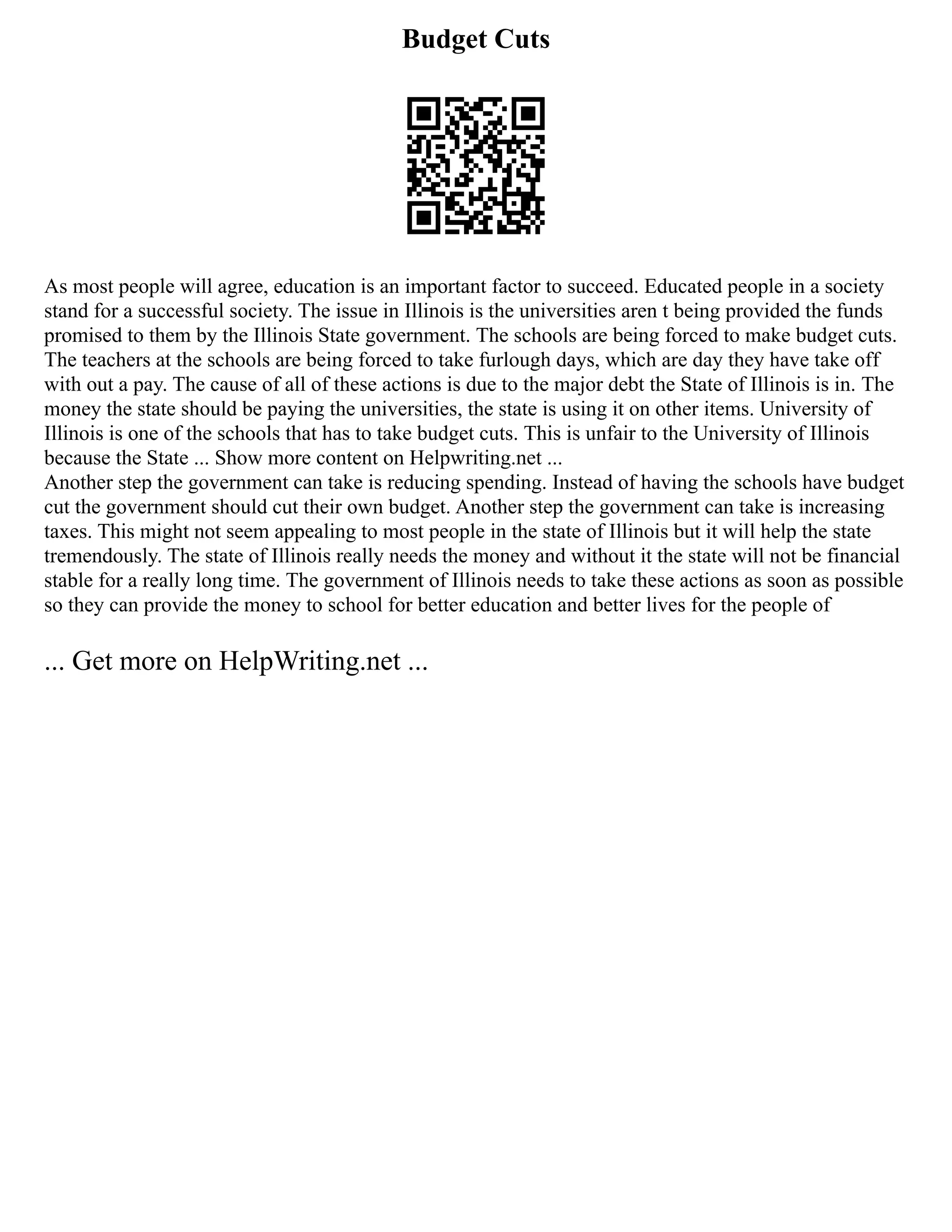 Budget Cuts
As most people will agree, education is an important factor to succeed. Educated people in a society
stand for a successful society. The issue in Illinois is the universities aren t being provided the funds
promised to them by the Illinois State government. The schools are being forced to make budget cuts.
The teachers at the schools are being forced to take furlough days, which are day they have take off
with out a pay. The cause of all of these actions is due to the major debt the State of Illinois is in. The
money the state should be paying the universities, the state is using it on other items. University of
Illinois is one of the schools that has to take budget cuts. This is unfair to the University of Illinois
because the State ... Show more content on Helpwriting.net ...
Another step the government can take is reducing spending. Instead of having the schools have budget
cut the government should cut their own budget. Another step the government can take is increasing
taxes. This might not seem appealing to most people in the state of Illinois but it will help the state
tremendously. The state of Illinois really needs the money and without it the state will not be financial
stable for a really long time. The government of Illinois needs to take these actions as soon as possible
so they can provide the money to school for better education and better lives for the people of
... Get more on HelpWriting.net ...
 