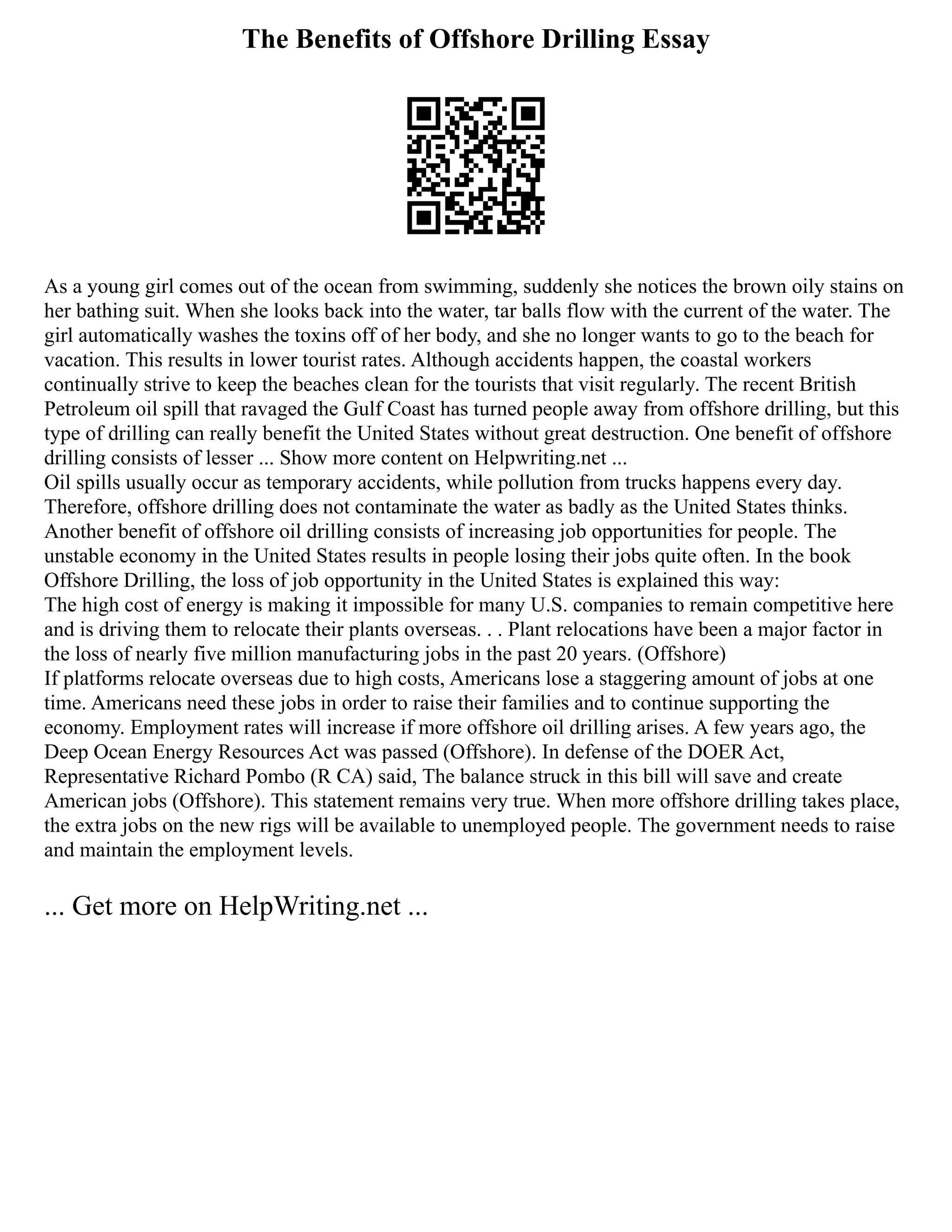 The Benefits of Offshore Drilling Essay
As a young girl comes out of the ocean from swimming, suddenly she notices the brown oily stains on
her bathing suit. When she looks back into the water, tar balls flow with the current of the water. The
girl automatically washes the toxins off of her body, and she no longer wants to go to the beach for
vacation. This results in lower tourist rates. Although accidents happen, the coastal workers
continually strive to keep the beaches clean for the tourists that visit regularly. The recent British
Petroleum oil spill that ravaged the Gulf Coast has turned people away from offshore drilling, but this
type of drilling can really benefit the United States without great destruction. One benefit of offshore
drilling consists of lesser ... Show more content on Helpwriting.net ...
Oil spills usually occur as temporary accidents, while pollution from trucks happens every day.
Therefore, offshore drilling does not contaminate the water as badly as the United States thinks.
Another benefit of offshore oil drilling consists of increasing job opportunities for people. The
unstable economy in the United States results in people losing their jobs quite often. In the book
Offshore Drilling, the loss of job opportunity in the United States is explained this way:
The high cost of energy is making it impossible for many U.S. companies to remain competitive here
and is driving them to relocate their plants overseas. . . Plant relocations have been a major factor in
the loss of nearly five million manufacturing jobs in the past 20 years. (Offshore)
If platforms relocate overseas due to high costs, Americans lose a staggering amount of jobs at one
time. Americans need these jobs in order to raise their families and to continue supporting the
economy. Employment rates will increase if more offshore oil drilling arises. A few years ago, the
Deep Ocean Energy Resources Act was passed (Offshore). In defense of the DOER Act,
Representative Richard Pombo (R CA) said, The balance struck in this bill will save and create
American jobs (Offshore). This statement remains very true. When more offshore drilling takes place,
the extra jobs on the new rigs will be available to unemployed people. The government needs to raise
and maintain the employment levels.
... Get more on HelpWriting.net ...
 