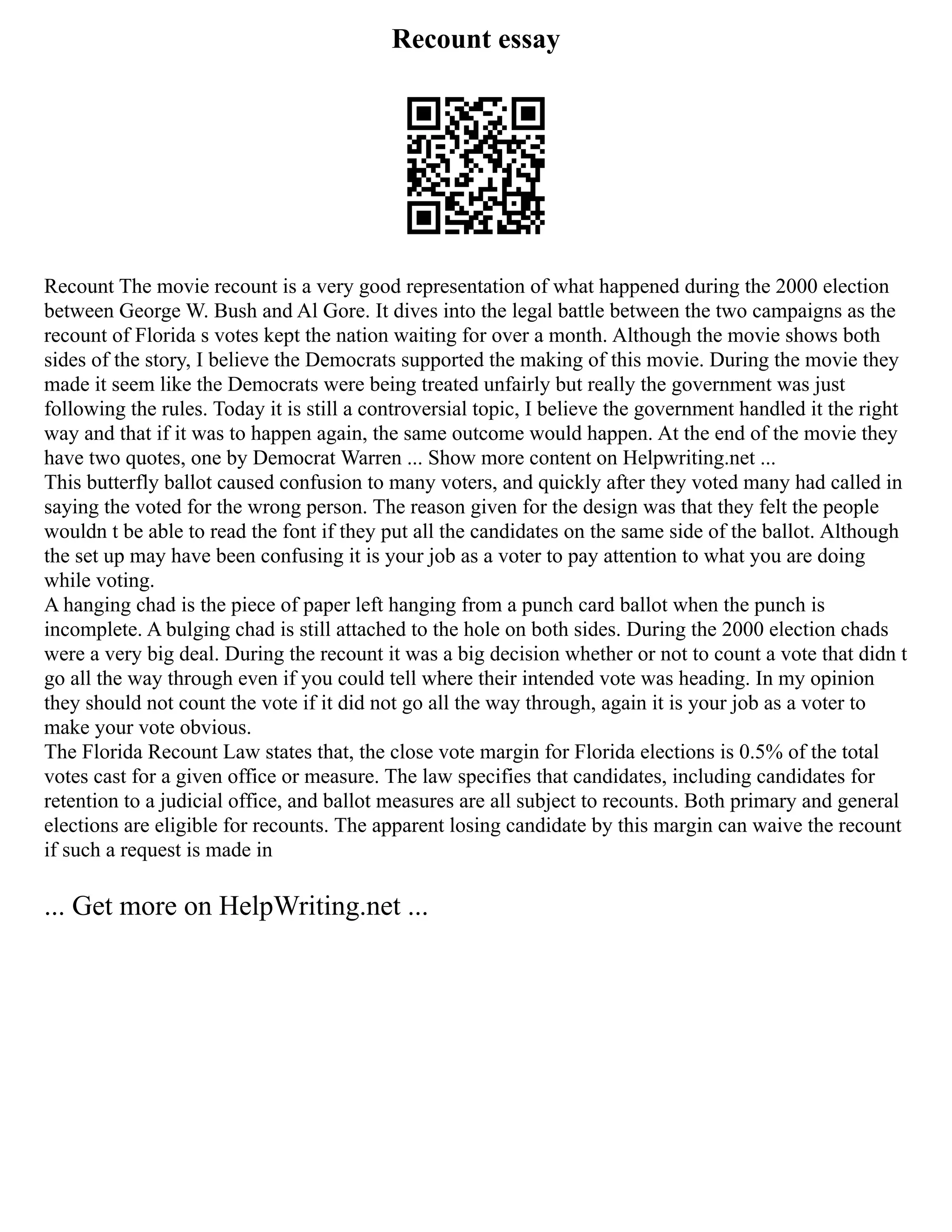 Recount essay
Recount The movie recount is a very good representation of what happened during the 2000 election
between George W. Bush and Al Gore. It dives into the legal battle between the two campaigns as the
recount of Florida s votes kept the nation waiting for over a month. Although the movie shows both
sides of the story, I believe the Democrats supported the making of this movie. During the movie they
made it seem like the Democrats were being treated unfairly but really the government was just
following the rules. Today it is still a controversial topic, I believe the government handled it the right
way and that if it was to happen again, the same outcome would happen. At the end of the movie they
have two quotes, one by Democrat Warren ... Show more content on Helpwriting.net ...
This butterfly ballot caused confusion to many voters, and quickly after they voted many had called in
saying the voted for the wrong person. The reason given for the design was that they felt the people
wouldn t be able to read the font if they put all the candidates on the same side of the ballot. Although
the set up may have been confusing it is your job as a voter to pay attention to what you are doing
while voting.
A hanging chad is the piece of paper left hanging from a punch card ballot when the punch is
incomplete. A bulging chad is still attached to the hole on both sides. During the 2000 election chads
were a very big deal. During the recount it was a big decision whether or not to count a vote that didn t
go all the way through even if you could tell where their intended vote was heading. In my opinion
they should not count the vote if it did not go all the way through, again it is your job as a voter to
make your vote obvious.
The Florida Recount Law states that, the close vote margin for Florida elections is 0.5% of the total
votes cast for a given office or measure. The law specifies that candidates, including candidates for
retention to a judicial office, and ballot measures are all subject to recounts. Both primary and general
elections are eligible for recounts. The apparent losing candidate by this margin can waive the recount
if such a request is made in
... Get more on HelpWriting.net ...
 