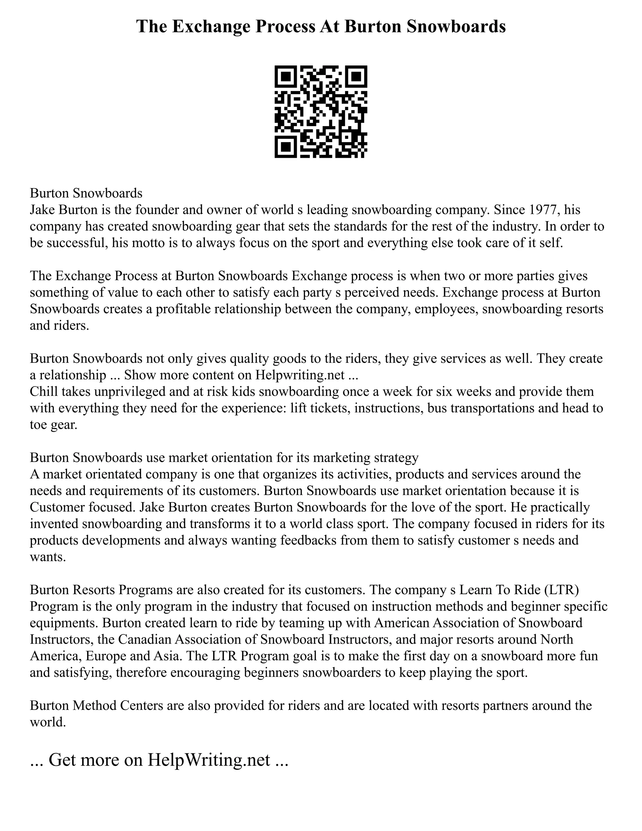 The Exchange Process At Burton Snowboards
Burton Snowboards
Jake Burton is the founder and owner of world s leading snowboarding company. Since 1977, his
company has created snowboarding gear that sets the standards for the rest of the industry. In order to
be successful, his motto is to always focus on the sport and everything else took care of it self.
The Exchange Process at Burton Snowboards Exchange process is when two or more parties gives
something of value to each other to satisfy each party s perceived needs. Exchange process at Burton
Snowboards creates a profitable relationship between the company, employees, snowboarding resorts
and riders.
Burton Snowboards not only gives quality goods to the riders, they give services as well. They create
a relationship ... Show more content on Helpwriting.net ...
Chill takes unprivileged and at risk kids snowboarding once a week for six weeks and provide them
with everything they need for the experience: lift tickets, instructions, bus transportations and head to
toe gear.
Burton Snowboards use market orientation for its marketing strategy
A market orientated company is one that organizes its activities, products and services around the
needs and requirements of its customers. Burton Snowboards use market orientation because it is
Customer focused. Jake Burton creates Burton Snowboards for the love of the sport. He practically
invented snowboarding and transforms it to a world class sport. The company focused in riders for its
products developments and always wanting feedbacks from them to satisfy customer s needs and
wants.
Burton Resorts Programs are also created for its customers. The company s Learn To Ride (LTR)
Program is the only program in the industry that focused on instruction methods and beginner specific
equipments. Burton created learn to ride by teaming up with American Association of Snowboard
Instructors, the Canadian Association of Snowboard Instructors, and major resorts around North
America, Europe and Asia. The LTR Program goal is to make the first day on a snowboard more fun
and satisfying, therefore encouraging beginners snowboarders to keep playing the sport.
Burton Method Centers are also provided for riders and are located with resorts partners around the
world.
... Get more on HelpWriting.net ...
 