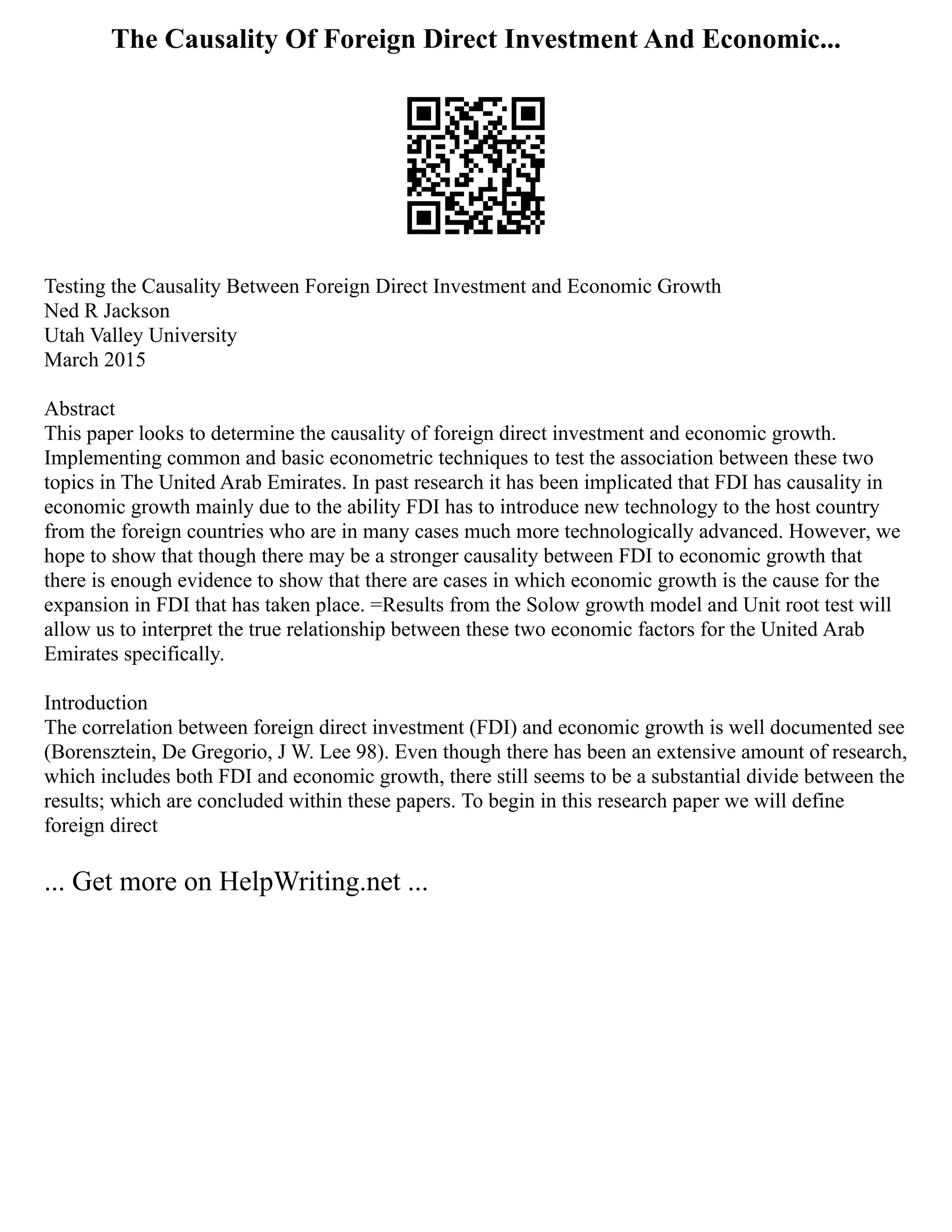 The Causality Of Foreign Direct Investment And Economic...
Testing the Causality Between Foreign Direct Investment and Economic Growth
Ned R Jackson
Utah Valley University
March 2015
Abstract
This paper looks to determine the causality of foreign direct investment and economic growth.
Implementing common and basic econometric techniques to test the association between these two
topics in The United Arab Emirates. In past research it has been implicated that FDI has causality in
economic growth mainly due to the ability FDI has to introduce new technology to the host country
from the foreign countries who are in many cases much more technologically advanced. However, we
hope to show that though there may be a stronger causality between FDI to economic growth that
there is enough evidence to show that there are cases in which economic growth is the cause for the
expansion in FDI that has taken place. =Results from the Solow growth model and Unit root test will
allow us to interpret the true relationship between these two economic factors for the United Arab
Emirates specifically.
Introduction
The correlation between foreign direct investment (FDI) and economic growth is well documented see
(Borensztein, De Gregorio, J W. Lee 98). Even though there has been an extensive amount of research,
which includes both FDI and economic growth, there still seems to be a substantial divide between the
results; which are concluded within these papers. To begin in this research paper we will define
foreign direct
... Get more on HelpWriting.net ...
 