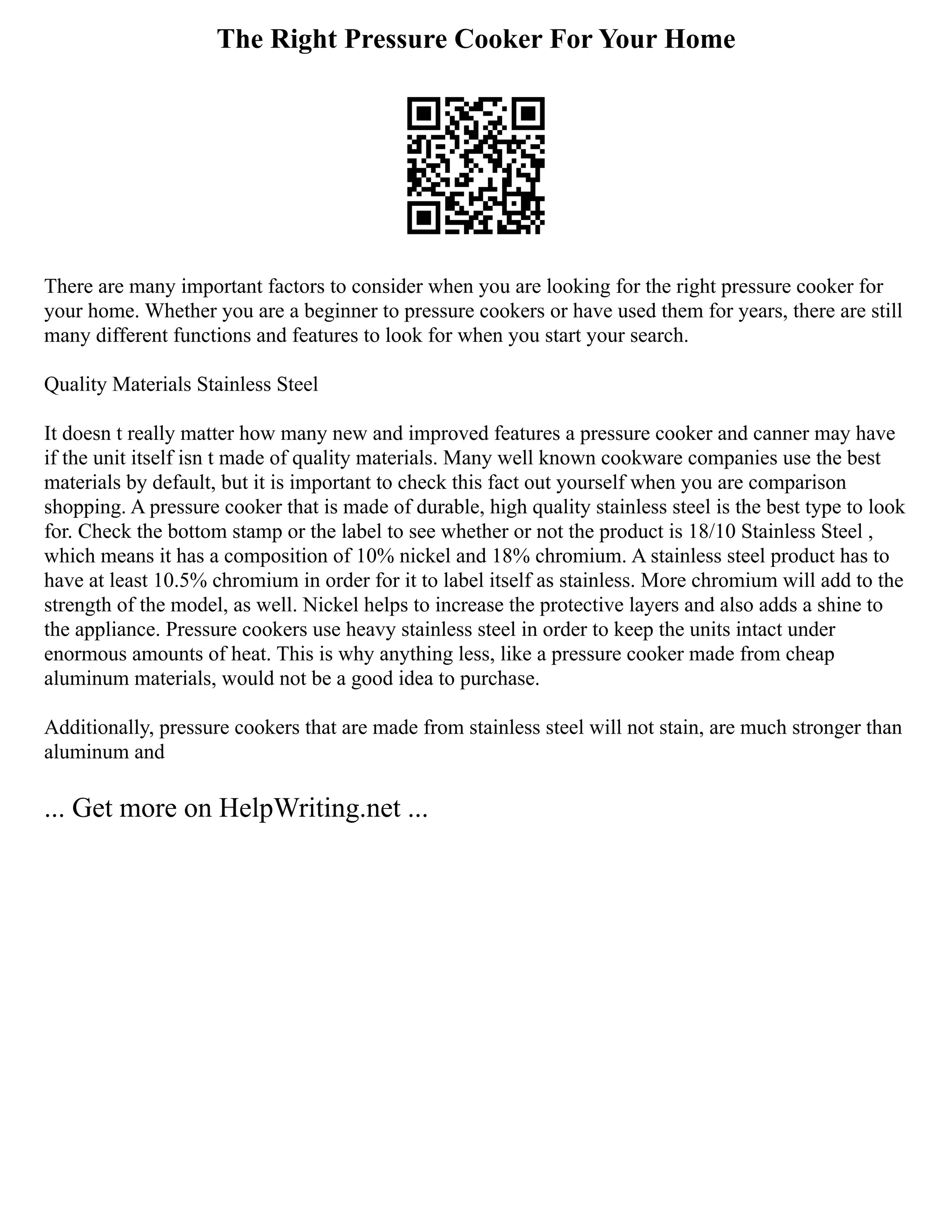 The Right Pressure Cooker For Your Home
There are many important factors to consider when you are looking for the right pressure cooker for
your home. Whether you are a beginner to pressure cookers or have used them for years, there are still
many different functions and features to look for when you start your search.
Quality Materials Stainless Steel
It doesn t really matter how many new and improved features a pressure cooker and canner may have
if the unit itself isn t made of quality materials. Many well known cookware companies use the best
materials by default, but it is important to check this fact out yourself when you are comparison
shopping. A pressure cooker that is made of durable, high quality stainless steel is the best type to look
for. Check the bottom stamp or the label to see whether or not the product is 18/10 Stainless Steel ,
which means it has a composition of 10% nickel and 18% chromium. A stainless steel product has to
have at least 10.5% chromium in order for it to label itself as stainless. More chromium will add to the
strength of the model, as well. Nickel helps to increase the protective layers and also adds a shine to
the appliance. Pressure cookers use heavy stainless steel in order to keep the units intact under
enormous amounts of heat. This is why anything less, like a pressure cooker made from cheap
aluminum materials, would not be a good idea to purchase.
Additionally, pressure cookers that are made from stainless steel will not stain, are much stronger than
aluminum and
... Get more on HelpWriting.net ...
 