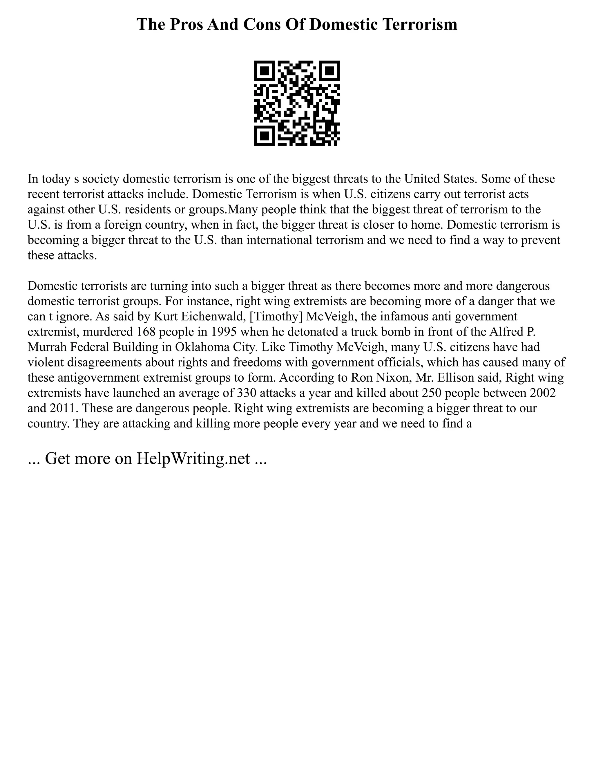The Pros And Cons Of Domestic Terrorism
In today s society domestic terrorism is one of the biggest threats to the United States. Some of these
recent terrorist attacks include. Domestic Terrorism is when U.S. citizens carry out terrorist acts
against other U.S. residents or groups.Many people think that the biggest threat of terrorism to the
U.S. is from a foreign country, when in fact, the bigger threat is closer to home. Domestic terrorism is
becoming a bigger threat to the U.S. than international terrorism and we need to find a way to prevent
these attacks.
Domestic terrorists are turning into such a bigger threat as there becomes more and more dangerous
domestic terrorist groups. For instance, right wing extremists are becoming more of a danger that we
can t ignore. As said by Kurt Eichenwald, [Timothy] McVeigh, the infamous anti government
extremist, murdered 168 people in 1995 when he detonated a truck bomb in front of the Alfred P.
Murrah Federal Building in Oklahoma City. Like Timothy McVeigh, many U.S. citizens have had
violent disagreements about rights and freedoms with government officials, which has caused many of
these antigovernment extremist groups to form. According to Ron Nixon, Mr. Ellison said, Right wing
extremists have launched an average of 330 attacks a year and killed about 250 people between 2002
and 2011. These are dangerous people. Right wing extremists are becoming a bigger threat to our
country. They are attacking and killing more people every year and we need to find a
... Get more on HelpWriting.net ...
 