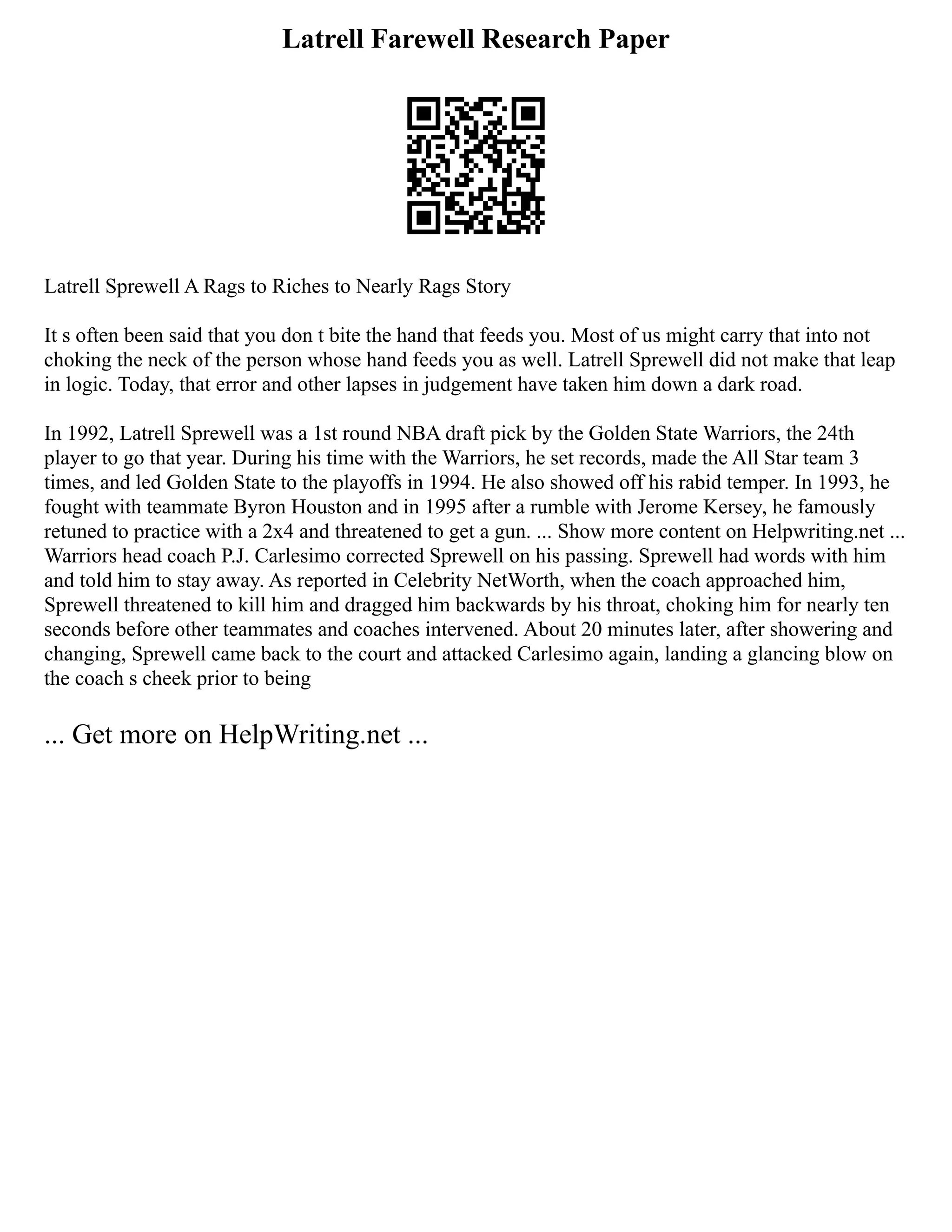 Latrell Farewell Research Paper
Latrell Sprewell A Rags to Riches to Nearly Rags Story
It s often been said that you don t bite the hand that feeds you. Most of us might carry that into not
choking the neck of the person whose hand feeds you as well. Latrell Sprewell did not make that leap
in logic. Today, that error and other lapses in judgement have taken him down a dark road.
In 1992, Latrell Sprewell was a 1st round NBA draft pick by the Golden State Warriors, the 24th
player to go that year. During his time with the Warriors, he set records, made the All Star team 3
times, and led Golden State to the playoffs in 1994. He also showed off his rabid temper. In 1993, he
fought with teammate Byron Houston and in 1995 after a rumble with Jerome Kersey, he famously
retuned to practice with a 2x4 and threatened to get a gun. ... Show more content on Helpwriting.net ...
Warriors head coach P.J. Carlesimo corrected Sprewell on his passing. Sprewell had words with him
and told him to stay away. As reported in Celebrity NetWorth, when the coach approached him,
Sprewell threatened to kill him and dragged him backwards by his throat, choking him for nearly ten
seconds before other teammates and coaches intervened. About 20 minutes later, after showering and
changing, Sprewell came back to the court and attacked Carlesimo again, landing a glancing blow on
the coach s cheek prior to being
... Get more on HelpWriting.net ...
 