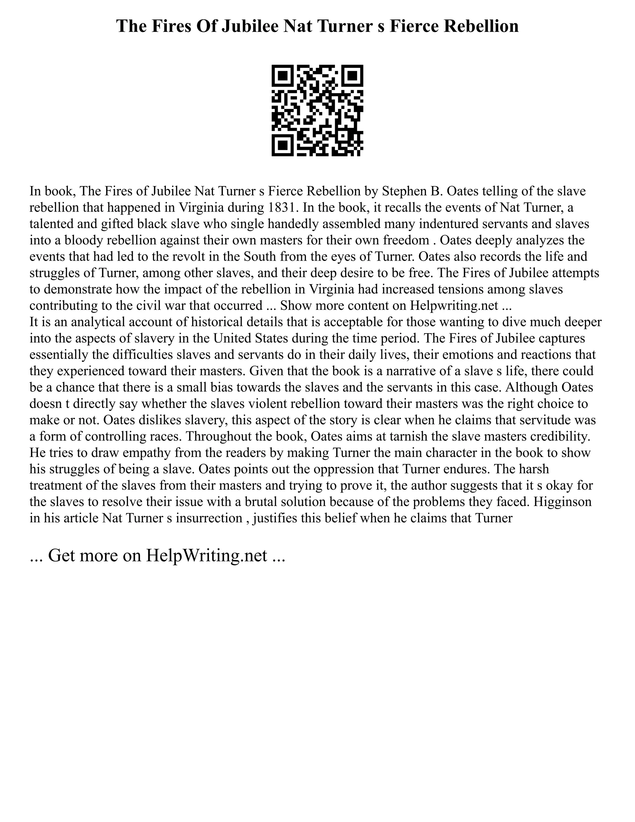 The Fires Of Jubilee Nat Turner s Fierce Rebellion
In book, The Fires of Jubilee Nat Turner s Fierce Rebellion by Stephen B. Oates telling of the slave
rebellion that happened in Virginia during 1831. In the book, it recalls the events of Nat Turner, a
talented and gifted black slave who single handedly assembled many indentured servants and slaves
into a bloody rebellion against their own masters for their own freedom . Oates deeply analyzes the
events that had led to the revolt in the South from the eyes of Turner. Oates also records the life and
struggles of Turner, among other slaves, and their deep desire to be free. The Fires of Jubilee attempts
to demonstrate how the impact of the rebellion in Virginia had increased tensions among slaves
contributing to the civil war that occurred ... Show more content on Helpwriting.net ...
It is an analytical account of historical details that is acceptable for those wanting to dive much deeper
into the aspects of slavery in the United States during the time period. The Fires of Jubilee captures
essentially the difficulties slaves and servants do in their daily lives, their emotions and reactions that
they experienced toward their masters. Given that the book is a narrative of a slave s life, there could
be a chance that there is a small bias towards the slaves and the servants in this case. Although Oates
doesn t directly say whether the slaves violent rebellion toward their masters was the right choice to
make or not. Oates dislikes slavery, this aspect of the story is clear when he claims that servitude was
a form of controlling races. Throughout the book, Oates aims at tarnish the slave masters credibility.
He tries to draw empathy from the readers by making Turner the main character in the book to show
his struggles of being a slave. Oates points out the oppression that Turner endures. The harsh
treatment of the slaves from their masters and trying to prove it, the author suggests that it s okay for
the slaves to resolve their issue with a brutal solution because of the problems they faced. Higginson
in his article Nat Turner s insurrection , justifies this belief when he claims that Turner
... Get more on HelpWriting.net ...
 
