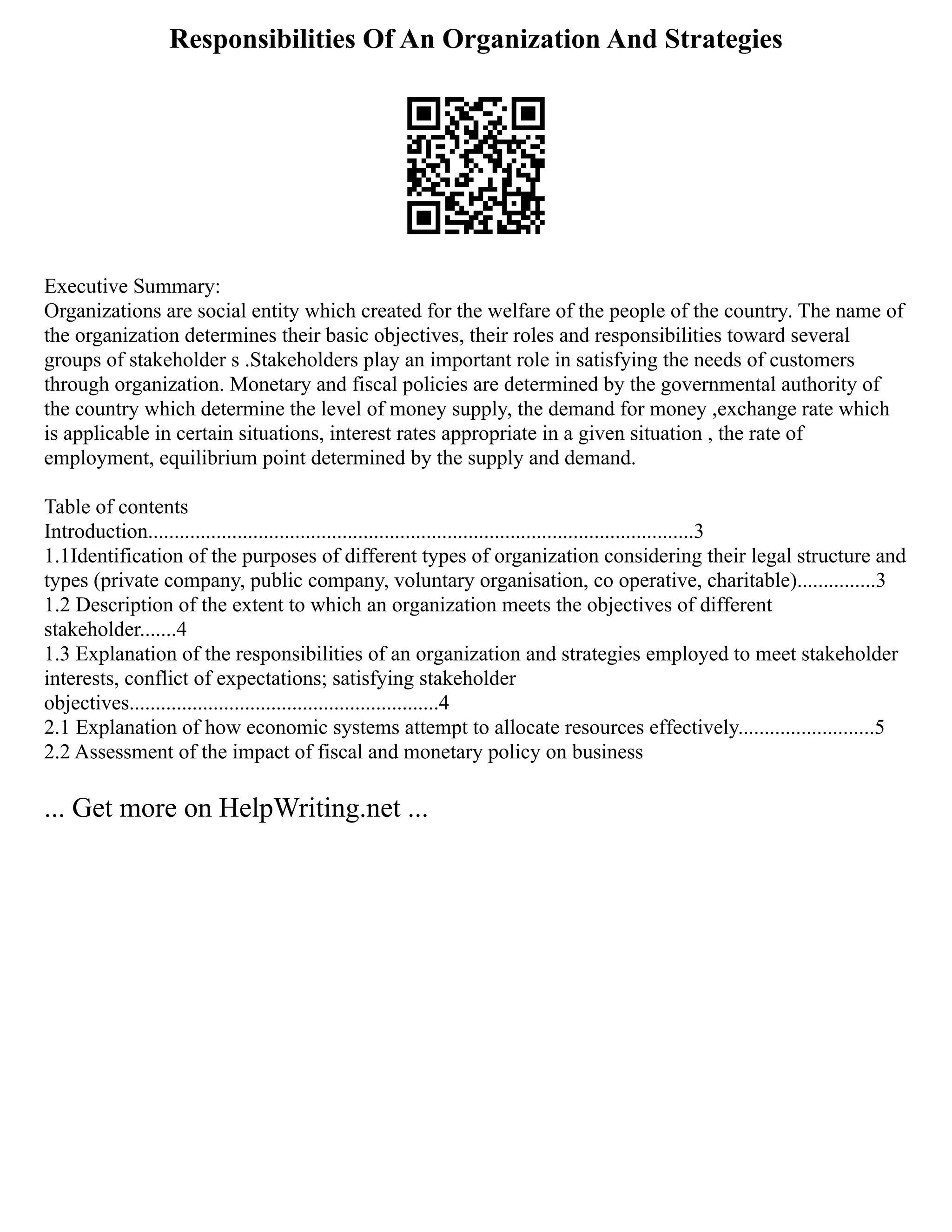 Responsibilities Of An Organization And Strategies
Executive Summary:
Organizations are social entity which created for the welfare of the people of the country. The name of
the organization determines their basic objectives, their roles and responsibilities toward several
groups of stakeholder s .Stakeholders play an important role in satisfying the needs of customers
through organization. Monetary and fiscal policies are determined by the governmental authority of
the country which determine the level of money supply, the demand for money ,exchange rate which
is applicable in certain situations, interest rates appropriate in a given situation , the rate of
employment, equilibrium point determined by the supply and demand.
Table of contents
Introduction........................................................................................................3
1.1Identification of the purposes of different types of organization considering their legal structure and
types (private company, public company, voluntary organisation, co operative, charitable)...............3
1.2 Description of the extent to which an organization meets the objectives of different
stakeholder.......4
1.3 Explanation of the responsibilities of an organization and strategies employed to meet stakeholder
interests, conflict of expectations; satisfying stakeholder
objectives...........................................................4
2.1 Explanation of how economic systems attempt to allocate resources effectively..........................5
2.2 Assessment of the impact of fiscal and monetary policy on business
... Get more on HelpWriting.net ...
 