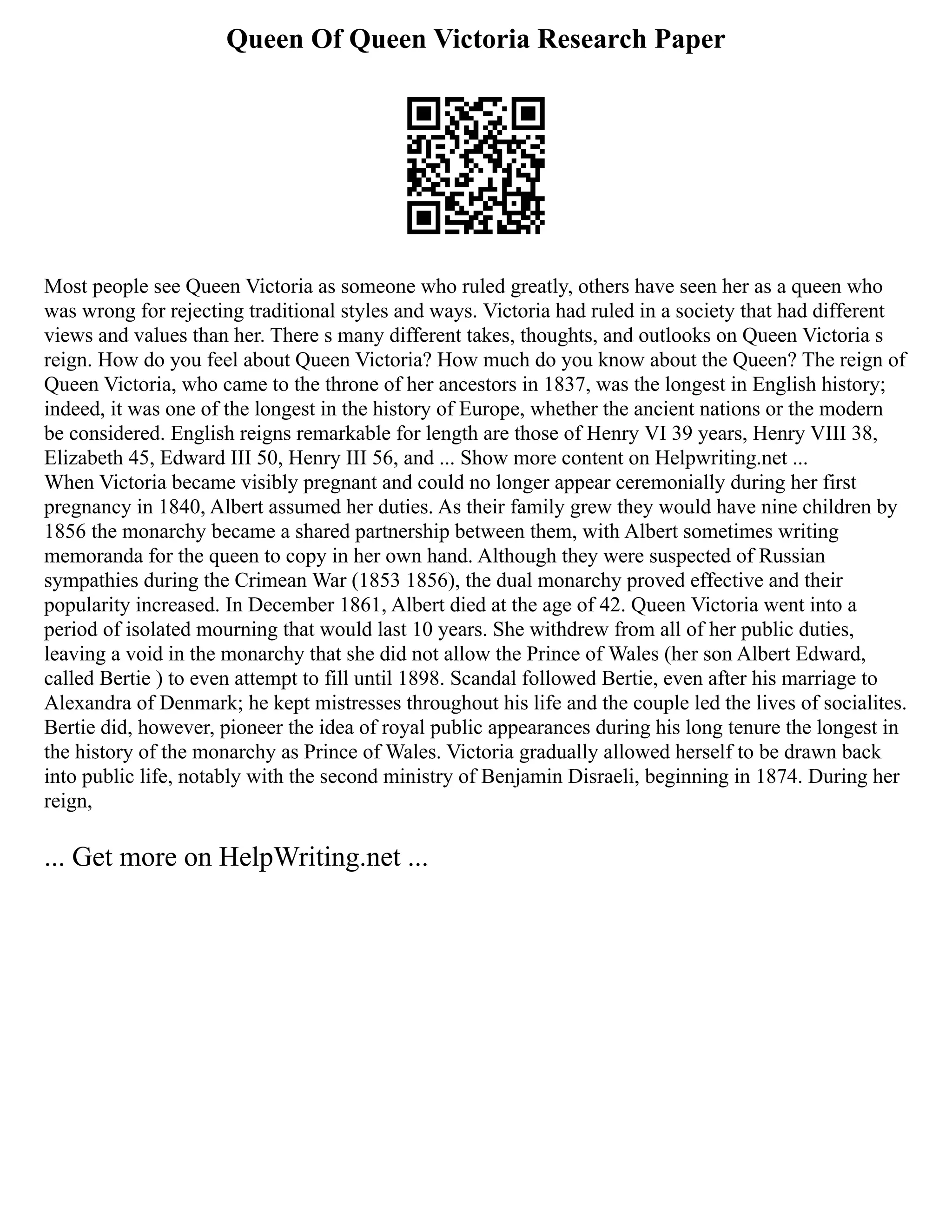 Queen Of Queen Victoria Research Paper
Most people see Queen Victoria as someone who ruled greatly, others have seen her as a queen who
was wrong for rejecting traditional styles and ways. Victoria had ruled in a society that had different
views and values than her. There s many different takes, thoughts, and outlooks on Queen Victoria s
reign. How do you feel about Queen Victoria? How much do you know about the Queen? The reign of
Queen Victoria, who came to the throne of her ancestors in 1837, was the longest in English history;
indeed, it was one of the longest in the history of Europe, whether the ancient nations or the modern
be considered. English reigns remarkable for length are those of Henry VI 39 years, Henry VIII 38,
Elizabeth 45, Edward III 50, Henry III 56, and ... Show more content on Helpwriting.net ...
When Victoria became visibly pregnant and could no longer appear ceremonially during her first
pregnancy in 1840, Albert assumed her duties. As their family grew they would have nine children by
1856 the monarchy became a shared partnership between them, with Albert sometimes writing
memoranda for the queen to copy in her own hand. Although they were suspected of Russian
sympathies during the Crimean War (1853 1856), the dual monarchy proved effective and their
popularity increased. In December 1861, Albert died at the age of 42. Queen Victoria went into a
period of isolated mourning that would last 10 years. She withdrew from all of her public duties,
leaving a void in the monarchy that she did not allow the Prince of Wales (her son Albert Edward,
called Bertie ) to even attempt to fill until 1898. Scandal followed Bertie, even after his marriage to
Alexandra of Denmark; he kept mistresses throughout his life and the couple led the lives of socialites.
Bertie did, however, pioneer the idea of royal public appearances during his long tenure the longest in
the history of the monarchy as Prince of Wales. Victoria gradually allowed herself to be drawn back
into public life, notably with the second ministry of Benjamin Disraeli, beginning in 1874. During her
reign,
... Get more on HelpWriting.net ...
 