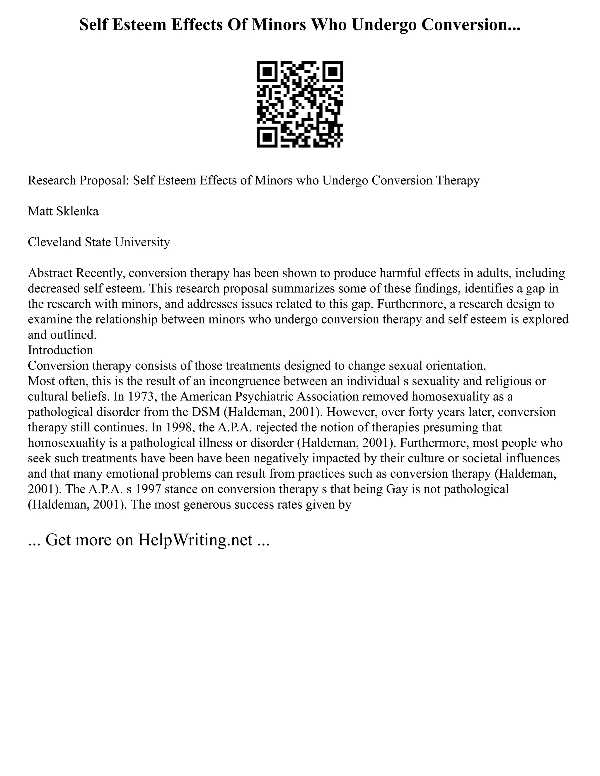 Self Esteem Effects Of Minors Who Undergo Conversion...
Research Proposal: Self Esteem Effects of Minors who Undergo Conversion Therapy
Matt Sklenka
Cleveland State University
Abstract Recently, conversion therapy has been shown to produce harmful effects in adults, including
decreased self esteem. This research proposal summarizes some of these findings, identifies a gap in
the research with minors, and addresses issues related to this gap. Furthermore, a research design to
examine the relationship between minors who undergo conversion therapy and self esteem is explored
and outlined.
Introduction
Conversion therapy consists of those treatments designed to change sexual orientation.
Most often, this is the result of an incongruence between an individual s sexuality and religious or
cultural beliefs. In 1973, the American Psychiatric Association removed homosexuality as a
pathological disorder from the DSM (Haldeman, 2001). However, over forty years later, conversion
therapy still continues. In 1998, the A.P.A. rejected the notion of therapies presuming that
homosexuality is a pathological illness or disorder (Haldeman, 2001). Furthermore, most people who
seek such treatments have been have been negatively impacted by their culture or societal influences
and that many emotional problems can result from practices such as conversion therapy (Haldeman,
2001). The A.P.A. s 1997 stance on conversion therapy s that being Gay is not pathological
(Haldeman, 2001). The most generous success rates given by
... Get more on HelpWriting.net ...
 