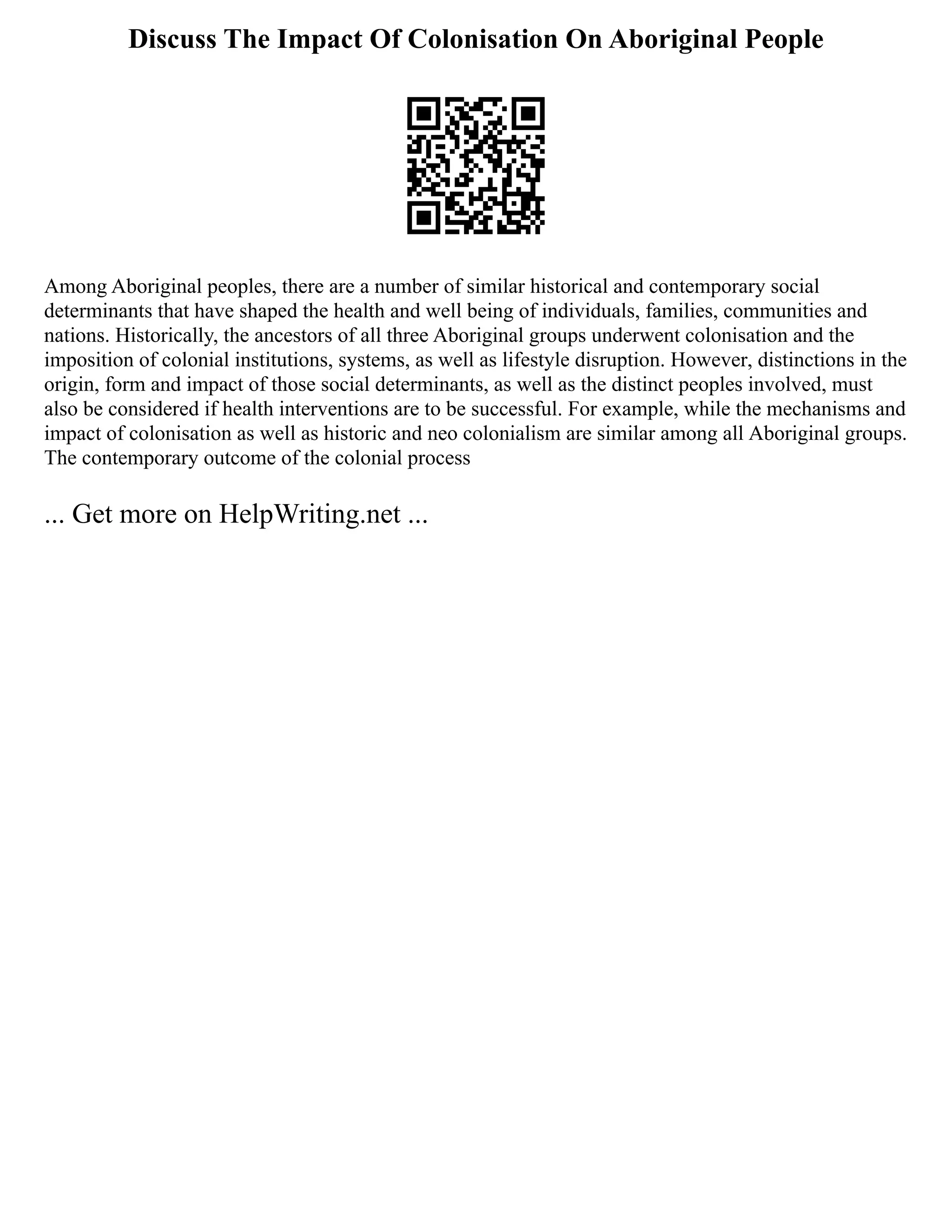 Discuss The Impact Of Colonisation On Aboriginal People
Among Aboriginal peoples, there are a number of similar historical and contemporary social
determinants that have shaped the health and well being of individuals, families, communities and
nations. Historically, the ancestors of all three Aboriginal groups underwent colonisation and the
imposition of colonial institutions, systems, as well as lifestyle disruption. However, distinctions in the
origin, form and impact of those social determinants, as well as the distinct peoples involved, must
also be considered if health interventions are to be successful. For example, while the mechanisms and
impact of colonisation as well as historic and neo colonialism are similar among all Aboriginal groups.
The contemporary outcome of the colonial process
... Get more on HelpWriting.net ...
 