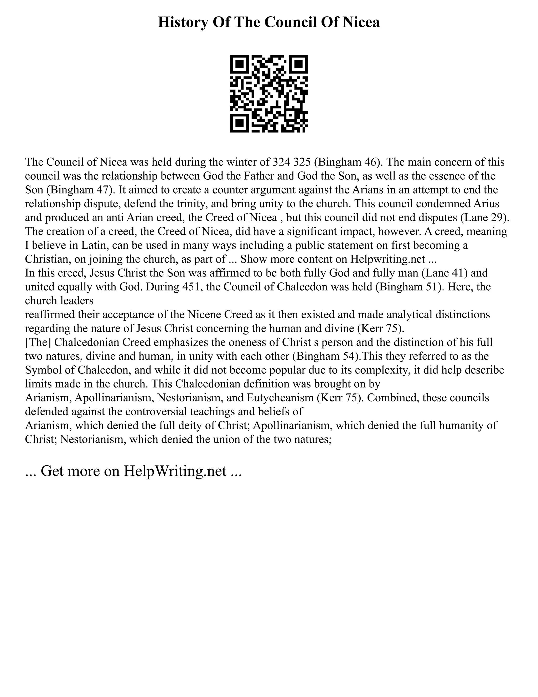 History Of The Council Of Nicea
The Council of Nicea was held during the winter of 324 325 (Bingham 46). The main concern of this
council was the relationship between God the Father and God the Son, as well as the essence of the
Son (Bingham 47). It aimed to create a counter argument against the Arians in an attempt to end the
relationship dispute, defend the trinity, and bring unity to the church. This council condemned Arius
and produced an anti Arian creed, the Creed of Nicea , but this council did not end disputes (Lane 29).
The creation of a creed, the Creed of Nicea, did have a significant impact, however. A creed, meaning
I believe in Latin, can be used in many ways including a public statement on first becoming a
Christian, on joining the church, as part of ... Show more content on Helpwriting.net ...
In this creed, Jesus Christ the Son was affirmed to be both fully God and fully man (Lane 41) and
united equally with God. During 451, the Council of Chalcedon was held (Bingham 51). Here, the
church leaders
reaffirmed their acceptance of the Nicene Creed as it then existed and made analytical distinctions
regarding the nature of Jesus Christ concerning the human and divine (Kerr 75).
[The] Chalcedonian Creed emphasizes the oneness of Christ s person and the distinction of his full
two natures, divine and human, in unity with each other (Bingham 54).This they referred to as the
Symbol of Chalcedon, and while it did not become popular due to its complexity, it did help describe
limits made in the church. This Chalcedonian definition was brought on by
Arianism, Apollinarianism, Nestorianism, and Eutycheanism (Kerr 75). Combined, these councils
defended against the controversial teachings and beliefs of
Arianism, which denied the full deity of Christ; Apollinarianism, which denied the full humanity of
Christ; Nestorianism, which denied the union of the two natures;
... Get more on HelpWriting.net ...
 