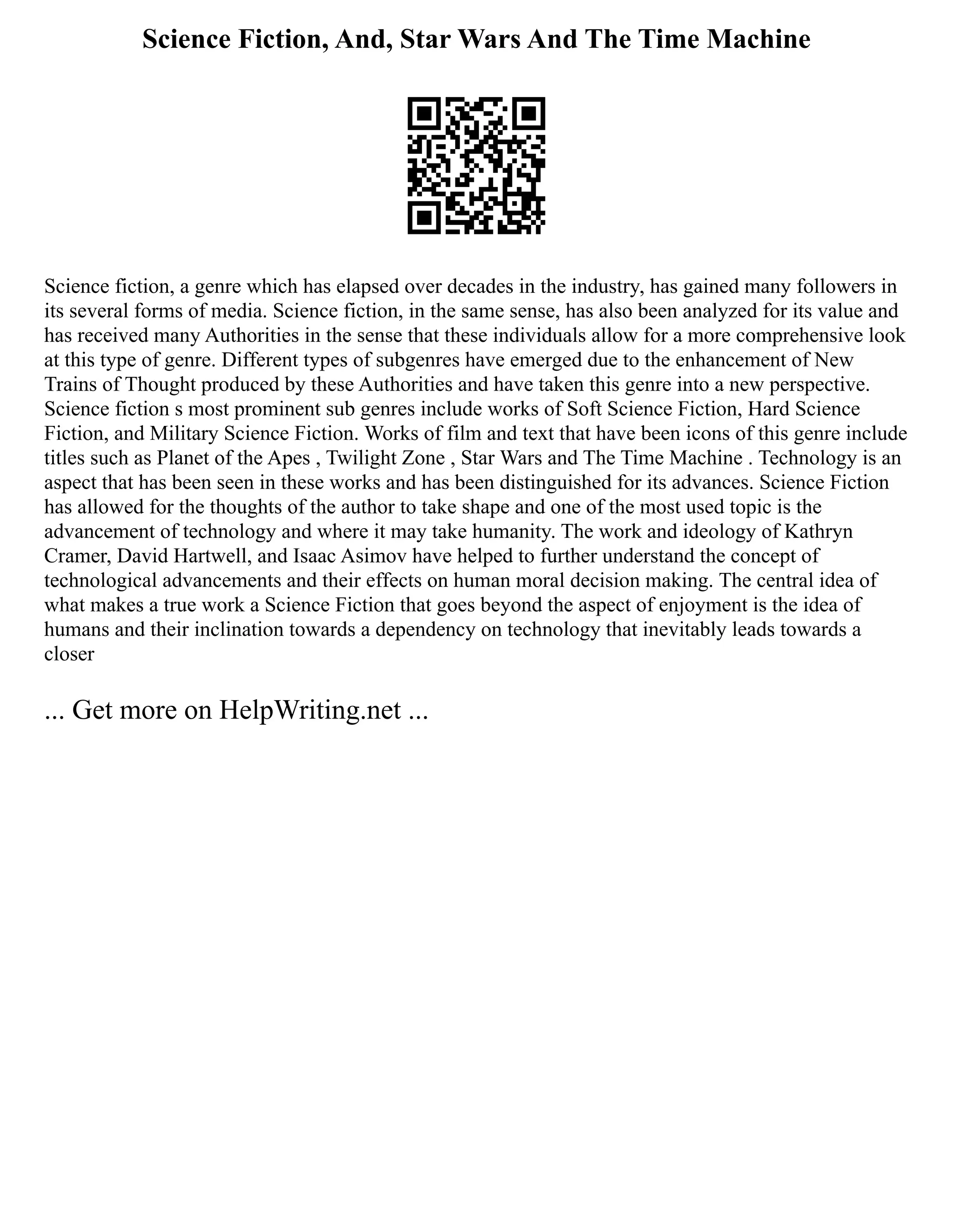 Science Fiction, And, Star Wars And The Time Machine
Science fiction, a genre which has elapsed over decades in the industry, has gained many followers in
its several forms of media. Science fiction, in the same sense, has also been analyzed for its value and
has received many Authorities in the sense that these individuals allow for a more comprehensive look
at this type of genre. Different types of subgenres have emerged due to the enhancement of New
Trains of Thought produced by these Authorities and have taken this genre into a new perspective.
Science fiction s most prominent sub genres include works of Soft Science Fiction, Hard Science
Fiction, and Military Science Fiction. Works of film and text that have been icons of this genre include
titles such as Planet of the Apes , Twilight Zone , Star Wars and The Time Machine . Technology is an
aspect that has been seen in these works and has been distinguished for its advances. Science Fiction
has allowed for the thoughts of the author to take shape and one of the most used topic is the
advancement of technology and where it may take humanity. The work and ideology of Kathryn
Cramer, David Hartwell, and Isaac Asimov have helped to further understand the concept of
technological advancements and their effects on human moral decision making. The central idea of
what makes a true work a Science Fiction that goes beyond the aspect of enjoyment is the idea of
humans and their inclination towards a dependency on technology that inevitably leads towards a
closer
... Get more on HelpWriting.net ...
 