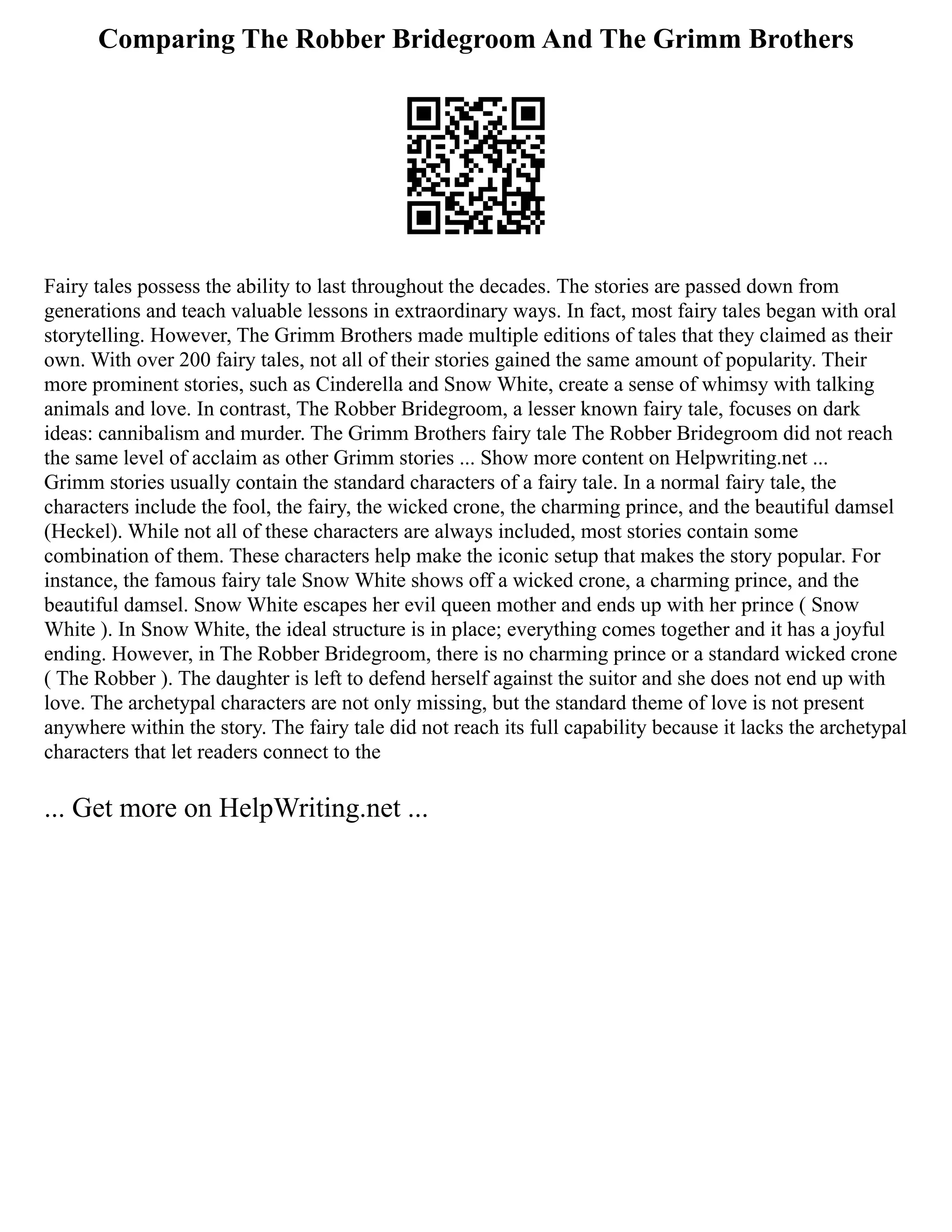 Comparing The Robber Bridegroom And The Grimm Brothers
Fairy tales possess the ability to last throughout the decades. The stories are passed down from
generations and teach valuable lessons in extraordinary ways. In fact, most fairy tales began with oral
storytelling. However, The Grimm Brothers made multiple editions of tales that they claimed as their
own. With over 200 fairy tales, not all of their stories gained the same amount of popularity. Their
more prominent stories, such as Cinderella and Snow White, create a sense of whimsy with talking
animals and love. In contrast, The Robber Bridegroom, a lesser known fairy tale, focuses on dark
ideas: cannibalism and murder. The Grimm Brothers fairy tale The Robber Bridegroom did not reach
the same level of acclaim as other Grimm stories ... Show more content on Helpwriting.net ...
Grimm stories usually contain the standard characters of a fairy tale. In a normal fairy tale, the
characters include the fool, the fairy, the wicked crone, the charming prince, and the beautiful damsel
(Heckel). While not all of these characters are always included, most stories contain some
combination of them. These characters help make the iconic setup that makes the story popular. For
instance, the famous fairy tale Snow White shows off a wicked crone, a charming prince, and the
beautiful damsel. Snow White escapes her evil queen mother and ends up with her prince ( Snow
White ). In Snow White, the ideal structure is in place; everything comes together and it has a joyful
ending. However, in The Robber Bridegroom, there is no charming prince or a standard wicked crone
( The Robber ). The daughter is left to defend herself against the suitor and she does not end up with
love. The archetypal characters are not only missing, but the standard theme of love is not present
anywhere within the story. The fairy tale did not reach its full capability because it lacks the archetypal
characters that let readers connect to the
... Get more on HelpWriting.net ...
 