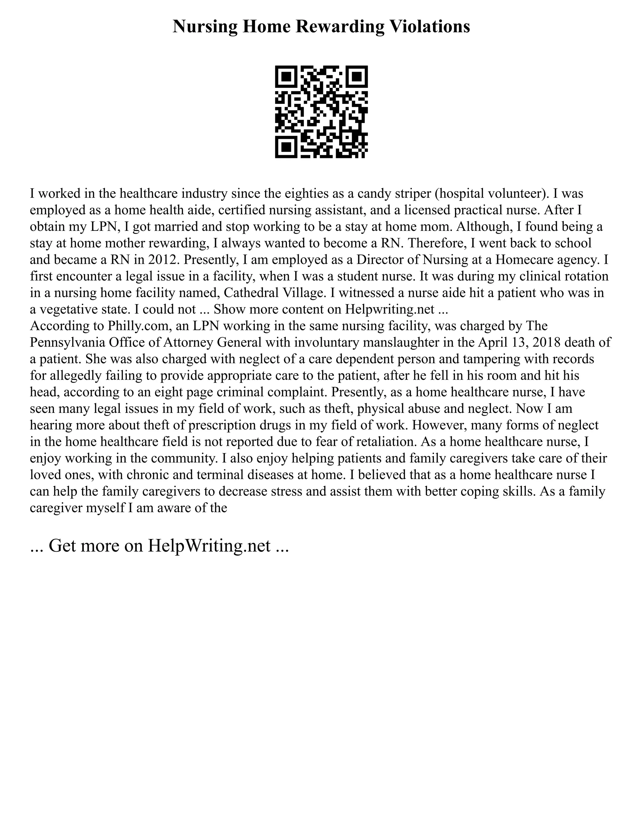 Nursing Home Rewarding Violations
I worked in the healthcare industry since the eighties as a candy striper (hospital volunteer). I was
employed as a home health aide, certified nursing assistant, and a licensed practical nurse. After I
obtain my LPN, I got married and stop working to be a stay at home mom. Although, I found being a
stay at home mother rewarding, I always wanted to become a RN. Therefore, I went back to school
and became a RN in 2012. Presently, I am employed as a Director of Nursing at a Homecare agency. I
first encounter a legal issue in a facility, when I was a student nurse. It was during my clinical rotation
in a nursing home facility named, Cathedral Village. I witnessed a nurse aide hit a patient who was in
a vegetative state. I could not ... Show more content on Helpwriting.net ...
According to Philly.com, an LPN working in the same nursing facility, was charged by The
Pennsylvania Office of Attorney General with involuntary manslaughter in the April 13, 2018 death of
a patient. She was also charged with neglect of a care dependent person and tampering with records
for allegedly failing to provide appropriate care to the patient, after he fell in his room and hit his
head, according to an eight page criminal complaint. Presently, as a home healthcare nurse, I have
seen many legal issues in my field of work, such as theft, physical abuse and neglect. Now I am
hearing more about theft of prescription drugs in my field of work. However, many forms of neglect
in the home healthcare field is not reported due to fear of retaliation. As a home healthcare nurse, I
enjoy working in the community. I also enjoy helping patients and family caregivers take care of their
loved ones, with chronic and terminal diseases at home. I believed that as a home healthcare nurse I
can help the family caregivers to decrease stress and assist them with better coping skills. As a family
caregiver myself I am aware of the
... Get more on HelpWriting.net ...
 