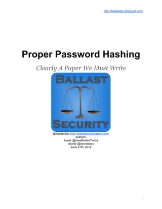 http://ballastsec.blogspot.com/




Proper Password Hashing
  Clearly A Paper We Must Write




       @BallastSec http://ballastsec.blogspot.com/
                        Authors:
               bwall (@bwallHatesTwits)
                 drone (@dronesec)
                   June 27th, 2012




                                                                           1
 