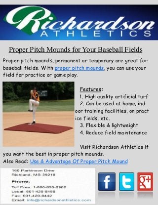 Proper Pitch Mounds for Your Baseball Fields
Proper pitch mounds, permanent or temporary are great for
baseball fields. With proper pitch mounds, you can use your
field for practice or game play.
Features:
1. High quality artificial turf
2. Can be used at home, ind
oor training facilities, on pract
ice fields, etc.
3. Flexible & lightweight
4. Reduce field maintenance
Visit Richardson Athletics if
you want the best in proper pitch mounds.
Also Read: Use & Advantage Of Proper Pitch Mound
 