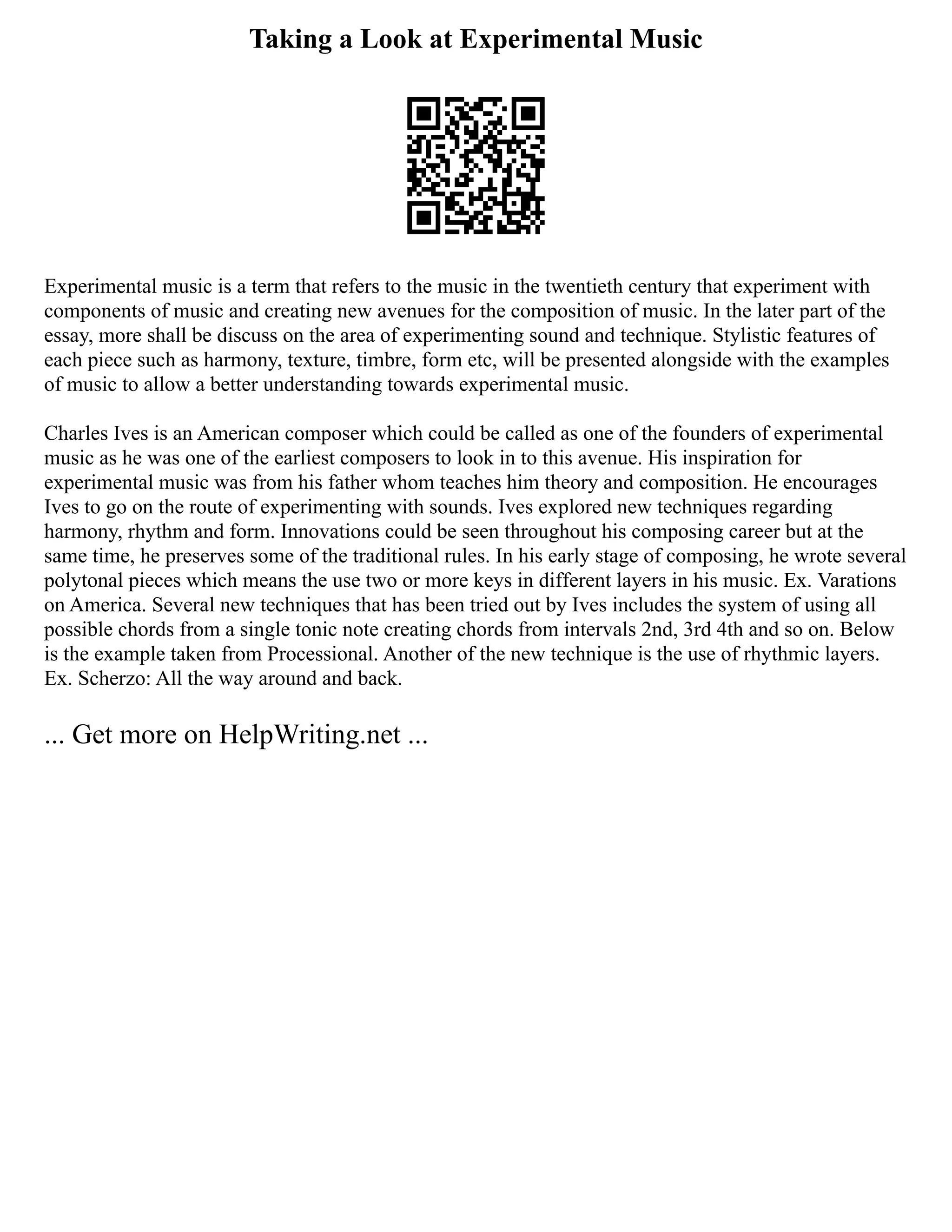 Taking a Look at Experimental Music
Experimental music is a term that refers to the music in the twentieth century that experiment with
components of music and creating new avenues for the composition of music. In the later part of the
essay, more shall be discuss on the area of experimenting sound and technique. Stylistic features of
each piece such as harmony, texture, timbre, form etc, will be presented alongside with the examples
of music to allow a better understanding towards experimental music.
Charles Ives is an American composer which could be called as one of the founders of experimental
music as he was one of the earliest composers to look in to this avenue. His inspiration for
experimental music was from his father whom teaches him theory and composition. He encourages
Ives to go on the route of experimenting with sounds. Ives explored new techniques regarding
harmony, rhythm and form. Innovations could be seen throughout his composing career but at the
same time, he preserves some of the traditional rules. In his early stage of composing, he wrote several
polytonal pieces which means the use two or more keys in different layers in his music. Ex. Varations
on America. Several new techniques that has been tried out by Ives includes the system of using all
possible chords from a single tonic note creating chords from intervals 2nd, 3rd 4th and so on. Below
is the example taken from Processional. Another of the new technique is the use of rhythmic layers.
Ex. Scherzo: All the way around and back.
... Get more on HelpWriting.net ...
 