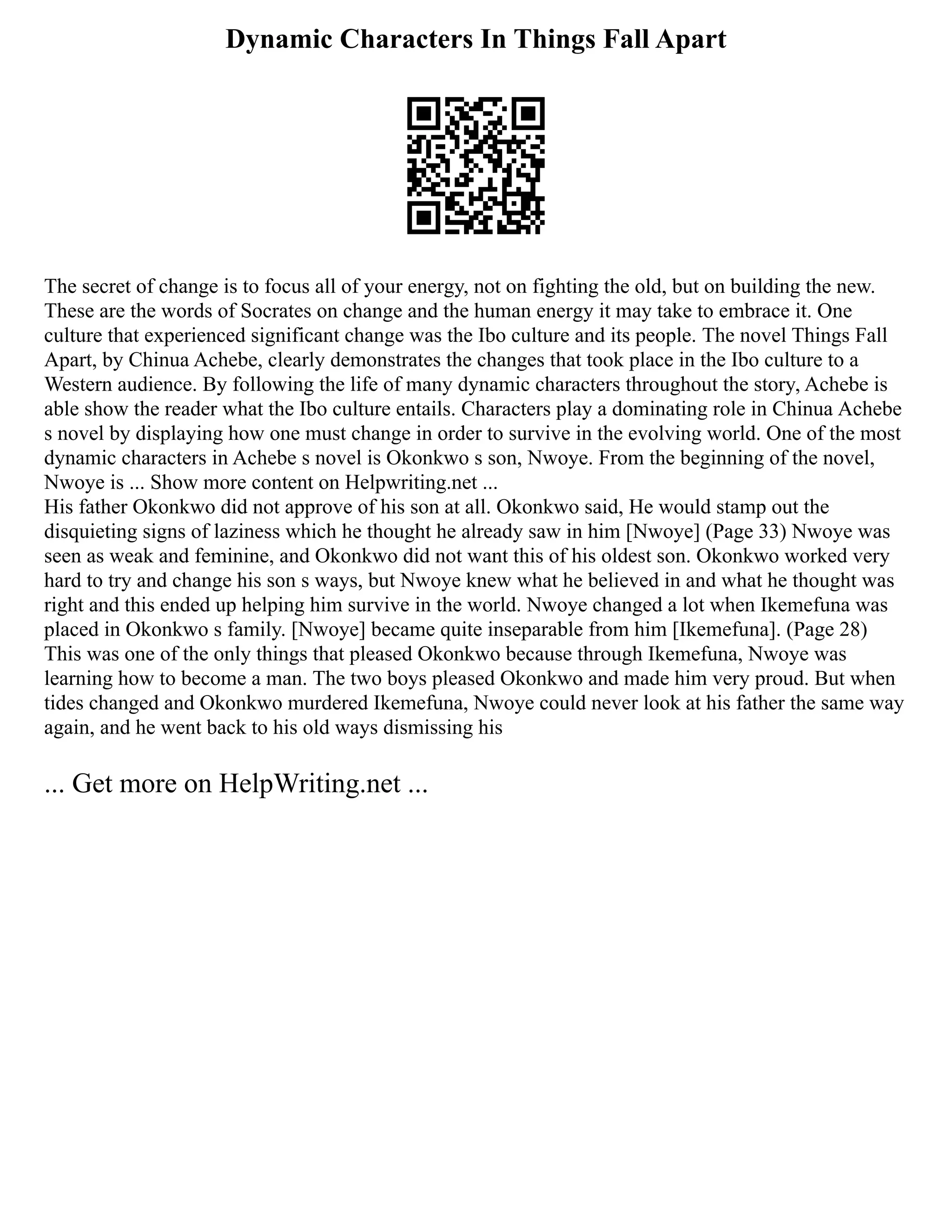 Dynamic Characters In Things Fall Apart
The secret of change is to focus all of your energy, not on fighting the old, but on building the new.
These are the words of Socrates on change and the human energy it may take to embrace it. One
culture that experienced significant change was the Ibo culture and its people. The novel Things Fall
Apart, by Chinua Achebe, clearly demonstrates the changes that took place in the Ibo culture to a
Western audience. By following the life of many dynamic characters throughout the story, Achebe is
able show the reader what the Ibo culture entails. Characters play a dominating role in Chinua Achebe
s novel by displaying how one must change in order to survive in the evolving world. One of the most
dynamic characters in Achebe s novel is Okonkwo s son, Nwoye. From the beginning of the novel,
Nwoye is ... Show more content on Helpwriting.net ...
His father Okonkwo did not approve of his son at all. Okonkwo said, He would stamp out the
disquieting signs of laziness which he thought he already saw in him [Nwoye] (Page 33) Nwoye was
seen as weak and feminine, and Okonkwo did not want this of his oldest son. Okonkwo worked very
hard to try and change his son s ways, but Nwoye knew what he believed in and what he thought was
right and this ended up helping him survive in the world. Nwoye changed a lot when Ikemefuna was
placed in Okonkwo s family. [Nwoye] became quite inseparable from him [Ikemefuna]. (Page 28)
This was one of the only things that pleased Okonkwo because through Ikemefuna, Nwoye was
learning how to become a man. The two boys pleased Okonkwo and made him very proud. But when
tides changed and Okonkwo murdered Ikemefuna, Nwoye could never look at his father the same way
again, and he went back to his old ways dismissing his
... Get more on HelpWriting.net ...
 
