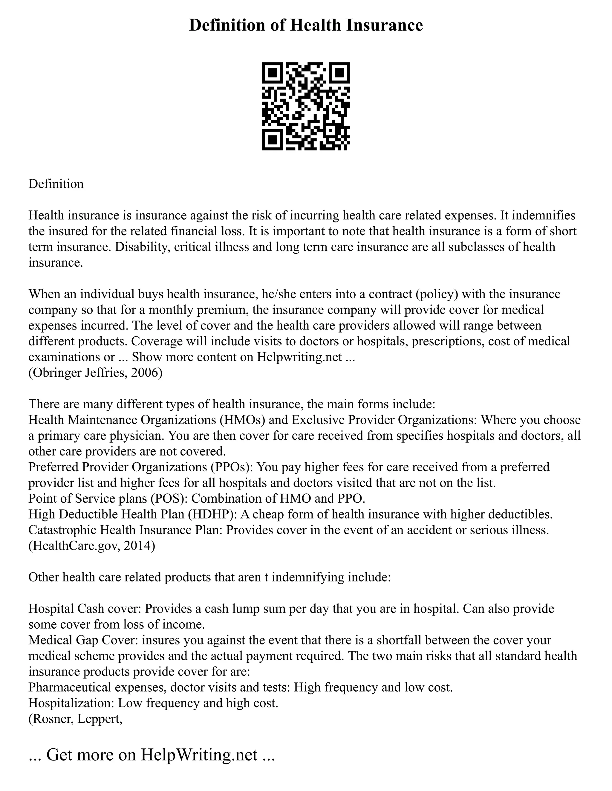 Definition of Health Insurance
Definition
Health insurance is insurance against the risk of incurring health care related expenses. It indemnifies
the insured for the related financial loss. It is important to note that health insurance is a form of short
term insurance. Disability, critical illness and long term care insurance are all subclasses of health
insurance.
When an individual buys health insurance, he/she enters into a contract (policy) with the insurance
company so that for a monthly premium, the insurance company will provide cover for medical
expenses incurred. The level of cover and the health care providers allowed will range between
different products. Coverage will include visits to doctors or hospitals, prescriptions, cost of medical
examinations or ... Show more content on Helpwriting.net ...
(Obringer Jeffries, 2006)
There are many different types of health insurance, the main forms include:
Health Maintenance Organizations (HMOs) and Exclusive Provider Organizations: Where you choose
a primary care physician. You are then cover for care received from specifies hospitals and doctors, all
other care providers are not covered.
Preferred Provider Organizations (PPOs): You pay higher fees for care received from a preferred
provider list and higher fees for all hospitals and doctors visited that are not on the list.
Point of Service plans (POS): Combination of HMO and PPO.
High Deductible Health Plan (HDHP): A cheap form of health insurance with higher deductibles.
Catastrophic Health Insurance Plan: Provides cover in the event of an accident or serious illness.
(HealthCare.gov, 2014)
Other health care related products that aren t indemnifying include:
Hospital Cash cover: Provides a cash lump sum per day that you are in hospital. Can also provide
some cover from loss of income.
Medical Gap Cover: insures you against the event that there is a shortfall between the cover your
medical scheme provides and the actual payment required. The two main risks that all standard health
insurance products provide cover for are:
Pharmaceutical expenses, doctor visits and tests: High frequency and low cost.
Hospitalization: Low frequency and high cost.
(Rosner, Leppert,
... Get more on HelpWriting.net ...
 