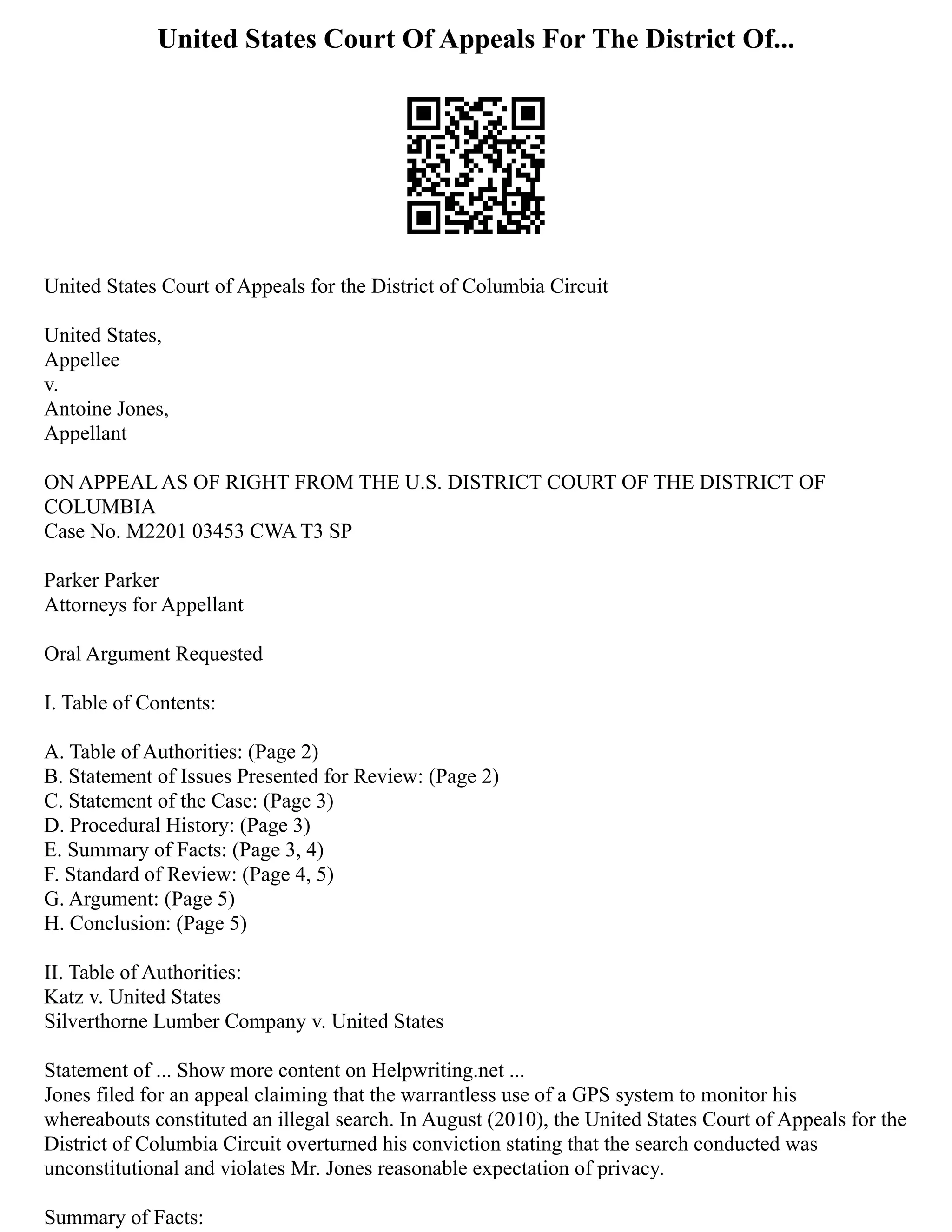 United States Court Of Appeals For The District Of...
United States Court of Appeals for the District of Columbia Circuit
United States,
Appellee
v.
Antoine Jones,
Appellant
ON APPEAL AS OF RIGHT FROM THE U.S. DISTRICT COURT OF THE DISTRICT OF
COLUMBIA
Case No. M2201 03453 CWA T3 SP
Parker Parker
Attorneys for Appellant
Oral Argument Requested
I. Table of Contents:
A. Table of Authorities: (Page 2)
B. Statement of Issues Presented for Review: (Page 2)
C. Statement of the Case: (Page 3)
D. Procedural History: (Page 3)
E. Summary of Facts: (Page 3, 4)
F. Standard of Review: (Page 4, 5)
G. Argument: (Page 5)
H. Conclusion: (Page 5)
II. Table of Authorities:
Katz v. United States
Silverthorne Lumber Company v. United States
Statement of ... Show more content on Helpwriting.net ...
Jones filed for an appeal claiming that the warrantless use of a GPS system to monitor his
whereabouts constituted an illegal search. In August (2010), the United States Court of Appeals for the
District of Columbia Circuit overturned his conviction stating that the search conducted was
unconstitutional and violates Mr. Jones reasonable expectation of privacy.
Summary of Facts:
 