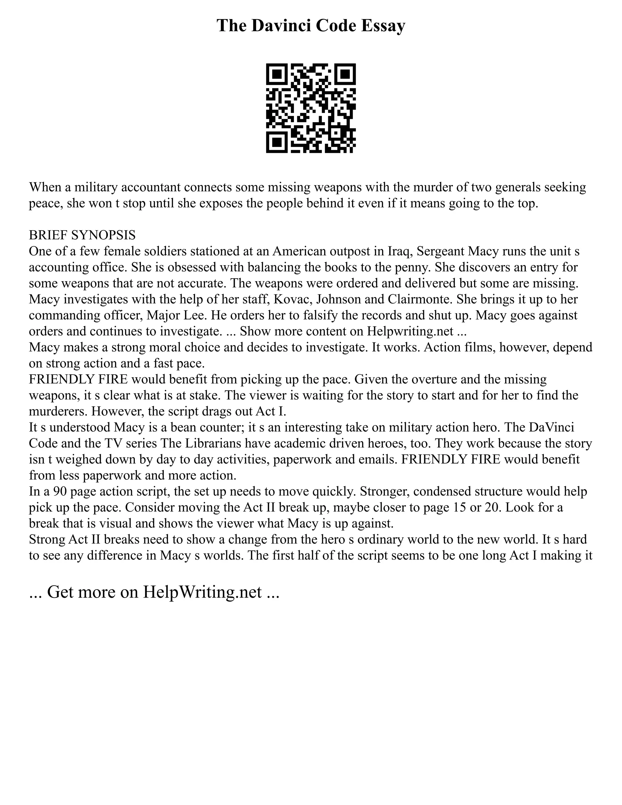 The Davinci Code Essay
When a military accountant connects some missing weapons with the murder of two generals seeking
peace, she won t stop until she exposes the people behind it even if it means going to the top.
BRIEF SYNOPSIS
One of a few female soldiers stationed at an American outpost in Iraq, Sergeant Macy runs the unit s
accounting office. She is obsessed with balancing the books to the penny. She discovers an entry for
some weapons that are not accurate. The weapons were ordered and delivered but some are missing.
Macy investigates with the help of her staff, Kovac, Johnson and Clairmonte. She brings it up to her
commanding officer, Major Lee. He orders her to falsify the records and shut up. Macy goes against
orders and continues to investigate. ... Show more content on Helpwriting.net ...
Macy makes a strong moral choice and decides to investigate. It works. Action films, however, depend
on strong action and a fast pace.
FRIENDLY FIRE would benefit from picking up the pace. Given the overture and the missing
weapons, it s clear what is at stake. The viewer is waiting for the story to start and for her to find the
murderers. However, the script drags out Act I.
It s understood Macy is a bean counter; it s an interesting take on military action hero. The DaVinci
Code and the TV series The Librarians have academic driven heroes, too. They work because the story
isn t weighed down by day to day activities, paperwork and emails. FRIENDLY FIRE would benefit
from less paperwork and more action.
In a 90 page action script, the set up needs to move quickly. Stronger, condensed structure would help
pick up the pace. Consider moving the Act II break up, maybe closer to page 15 or 20. Look for a
break that is visual and shows the viewer what Macy is up against.
Strong Act II breaks need to show a change from the hero s ordinary world to the new world. It s hard
to see any difference in Macy s worlds. The first half of the script seems to be one long Act I making it
... Get more on HelpWriting.net ...
 