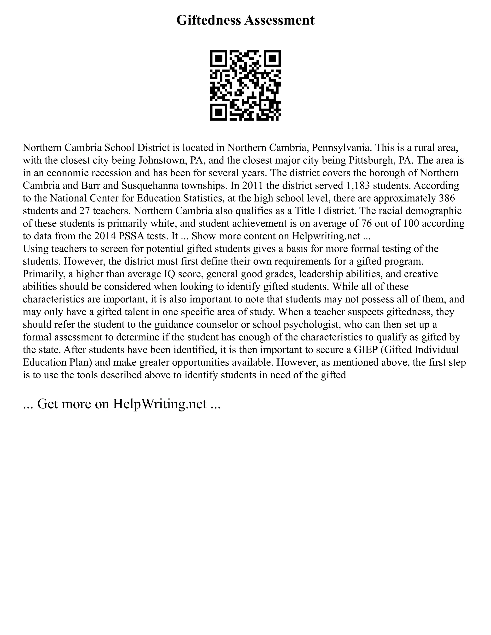 Giftedness Assessment
Northern Cambria School District is located in Northern Cambria, Pennsylvania. This is a rural area,
with the closest city being Johnstown, PA, and the closest major city being Pittsburgh, PA. The area is
in an economic recession and has been for several years. The district covers the borough of Northern
Cambria and Barr and Susquehanna townships. In 2011 the district served 1,183 students. According
to the National Center for Education Statistics, at the high school level, there are approximately 386
students and 27 teachers. Northern Cambria also qualifies as a Title I district. The racial demographic
of these students is primarily white, and student achievement is on average of 76 out of 100 according
to data from the 2014 PSSA tests. It ... Show more content on Helpwriting.net ...
Using teachers to screen for potential gifted students gives a basis for more formal testing of the
students. However, the district must first define their own requirements for a gifted program.
Primarily, a higher than average IQ score, general good grades, leadership abilities, and creative
abilities should be considered when looking to identify gifted students. While all of these
characteristics are important, it is also important to note that students may not possess all of them, and
may only have a gifted talent in one specific area of study. When a teacher suspects giftedness, they
should refer the student to the guidance counselor or school psychologist, who can then set up a
formal assessment to determine if the student has enough of the characteristics to qualify as gifted by
the state. After students have been identified, it is then important to secure a GIEP (Gifted Individual
Education Plan) and make greater opportunities available. However, as mentioned above, the first step
is to use the tools described above to identify students in need of the gifted
... Get more on HelpWriting.net ...
 