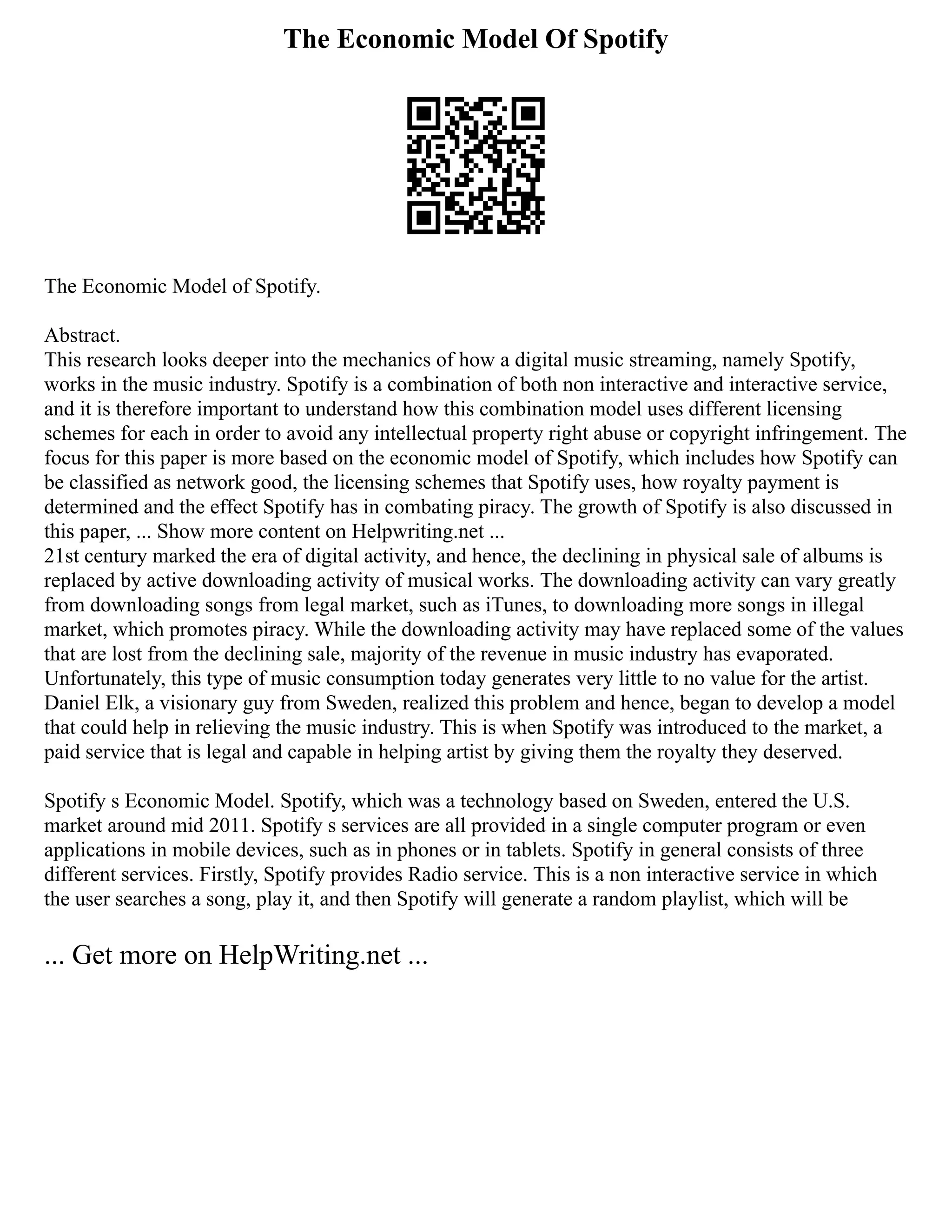 The Economic Model Of Spotify
The Economic Model of Spotify.
Abstract.
This research looks deeper into the mechanics of how a digital music streaming, namely Spotify,
works in the music industry. Spotify is a combination of both non interactive and interactive service,
and it is therefore important to understand how this combination model uses different licensing
schemes for each in order to avoid any intellectual property right abuse or copyright infringement. The
focus for this paper is more based on the economic model of Spotify, which includes how Spotify can
be classified as network good, the licensing schemes that Spotify uses, how royalty payment is
determined and the effect Spotify has in combating piracy. The growth of Spotify is also discussed in
this paper, ... Show more content on Helpwriting.net ...
21st century marked the era of digital activity, and hence, the declining in physical sale of albums is
replaced by active downloading activity of musical works. The downloading activity can vary greatly
from downloading songs from legal market, such as iTunes, to downloading more songs in illegal
market, which promotes piracy. While the downloading activity may have replaced some of the values
that are lost from the declining sale, majority of the revenue in music industry has evaporated.
Unfortunately, this type of music consumption today generates very little to no value for the artist.
Daniel Elk, a visionary guy from Sweden, realized this problem and hence, began to develop a model
that could help in relieving the music industry. This is when Spotify was introduced to the market, a
paid service that is legal and capable in helping artist by giving them the royalty they deserved.
Spotify s Economic Model. Spotify, which was a technology based on Sweden, entered the U.S.
market around mid 2011. Spotify s services are all provided in a single computer program or even
applications in mobile devices, such as in phones or in tablets. Spotify in general consists of three
different services. Firstly, Spotify provides Radio service. This is a non interactive service in which
the user searches a song, play it, and then Spotify will generate a random playlist, which will be
... Get more on HelpWriting.net ...
 