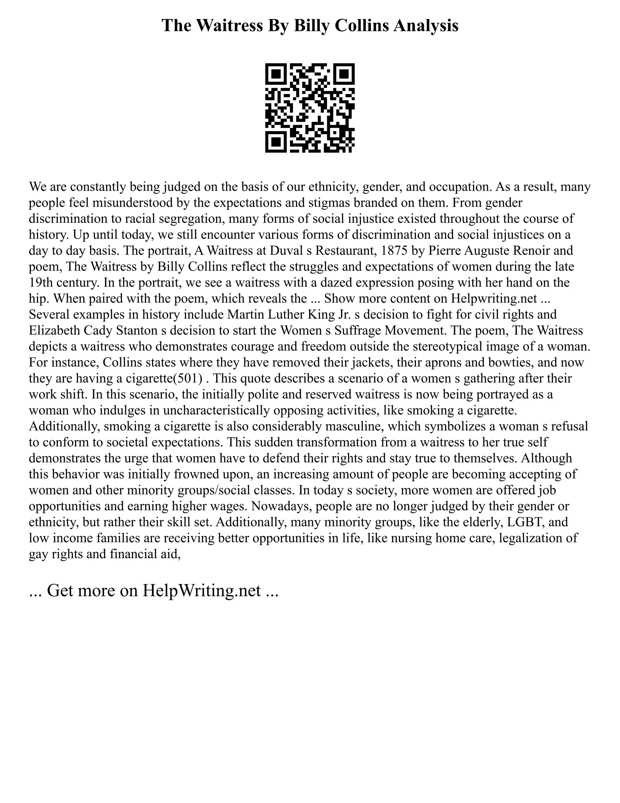 The Waitress By Billy Collins Analysis
We are constantly being judged on the basis of our ethnicity, gender, and occupation. As a result, many
people feel misunderstood by the expectations and stigmas branded on them. From gender
discrimination to racial segregation, many forms of social injustice existed throughout the course of
history. Up until today, we still encounter various forms of discrimination and social injustices on a
day to day basis. The portrait, A Waitress at Duval s Restaurant, 1875 by Pierre Auguste Renoir and
poem, The Waitress by Billy Collins reflect the struggles and expectations of women during the late
19th century. In the portrait, we see a waitress with a dazed expression posing with her hand on the
hip. When paired with the poem, which reveals the ... Show more content on Helpwriting.net ...
Several examples in history include Martin Luther King Jr. s decision to fight for civil rights and
Elizabeth Cady Stanton s decision to start the Women s Suffrage Movement. The poem, The Waitress
depicts a waitress who demonstrates courage and freedom outside the stereotypical image of a woman.
For instance, Collins states where they have removed their jackets, their aprons and bowties, and now
they are having a cigarette(501) . This quote describes a scenario of a women s gathering after their
work shift. In this scenario, the initially polite and reserved waitress is now being portrayed as a
woman who indulges in uncharacteristically opposing activities, like smoking a cigarette.
Additionally, smoking a cigarette is also considerably masculine, which symbolizes a woman s refusal
to conform to societal expectations. This sudden transformation from a waitress to her true self
demonstrates the urge that women have to defend their rights and stay true to themselves. Although
this behavior was initially frowned upon, an increasing amount of people are becoming accepting of
women and other minority groups/social classes. In today s society, more women are offered job
opportunities and earning higher wages. Nowadays, people are no longer judged by their gender or
ethnicity, but rather their skill set. Additionally, many minority groups, like the elderly, LGBT, and
low income families are receiving better opportunities in life, like nursing home care, legalization of
gay rights and financial aid,
... Get more on HelpWriting.net ...
 