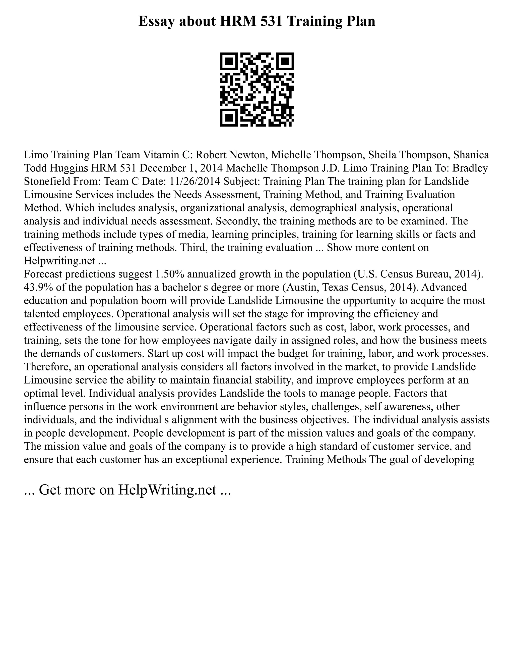 Essay about HRM 531 Training Plan
Limo Training Plan Team Vitamin C: Robert Newton, Michelle Thompson, Sheila Thompson, Shanica
Todd Huggins HRM 531 December 1, 2014 Machelle Thompson J.D. Limo Training Plan To: Bradley
Stonefield From: Team C Date: 11/26/2014 Subject: Training Plan The training plan for Landslide
Limousine Services includes the Needs Assessment, Training Method, and Training Evaluation
Method. Which includes analysis, organizational analysis, demographical analysis, operational
analysis and individual needs assessment. Secondly, the training methods are to be examined. The
training methods include types of media, learning principles, training for learning skills or facts and
effectiveness of training methods. Third, the training evaluation ... Show more content on
Helpwriting.net ...
Forecast predictions suggest 1.50% annualized growth in the population (U.S. Census Bureau, 2014).
43.9% of the population has a bachelor s degree or more (Austin, Texas Census, 2014). Advanced
education and population boom will provide Landslide Limousine the opportunity to acquire the most
talented employees. Operational analysis will set the stage for improving the efficiency and
effectiveness of the limousine service. Operational factors such as cost, labor, work processes, and
training, sets the tone for how employees navigate daily in assigned roles, and how the business meets
the demands of customers. Start up cost will impact the budget for training, labor, and work processes.
Therefore, an operational analysis considers all factors involved in the market, to provide Landslide
Limousine service the ability to maintain financial stability, and improve employees perform at an
optimal level. Individual analysis provides Landslide the tools to manage people. Factors that
influence persons in the work environment are behavior styles, challenges, self awareness, other
individuals, and the individual s alignment with the business objectives. The individual analysis assists
in people development. People development is part of the mission values and goals of the company.
The mission value and goals of the company is to provide a high standard of customer service, and
ensure that each customer has an exceptional experience. Training Methods The goal of developing
... Get more on HelpWriting.net ...
 