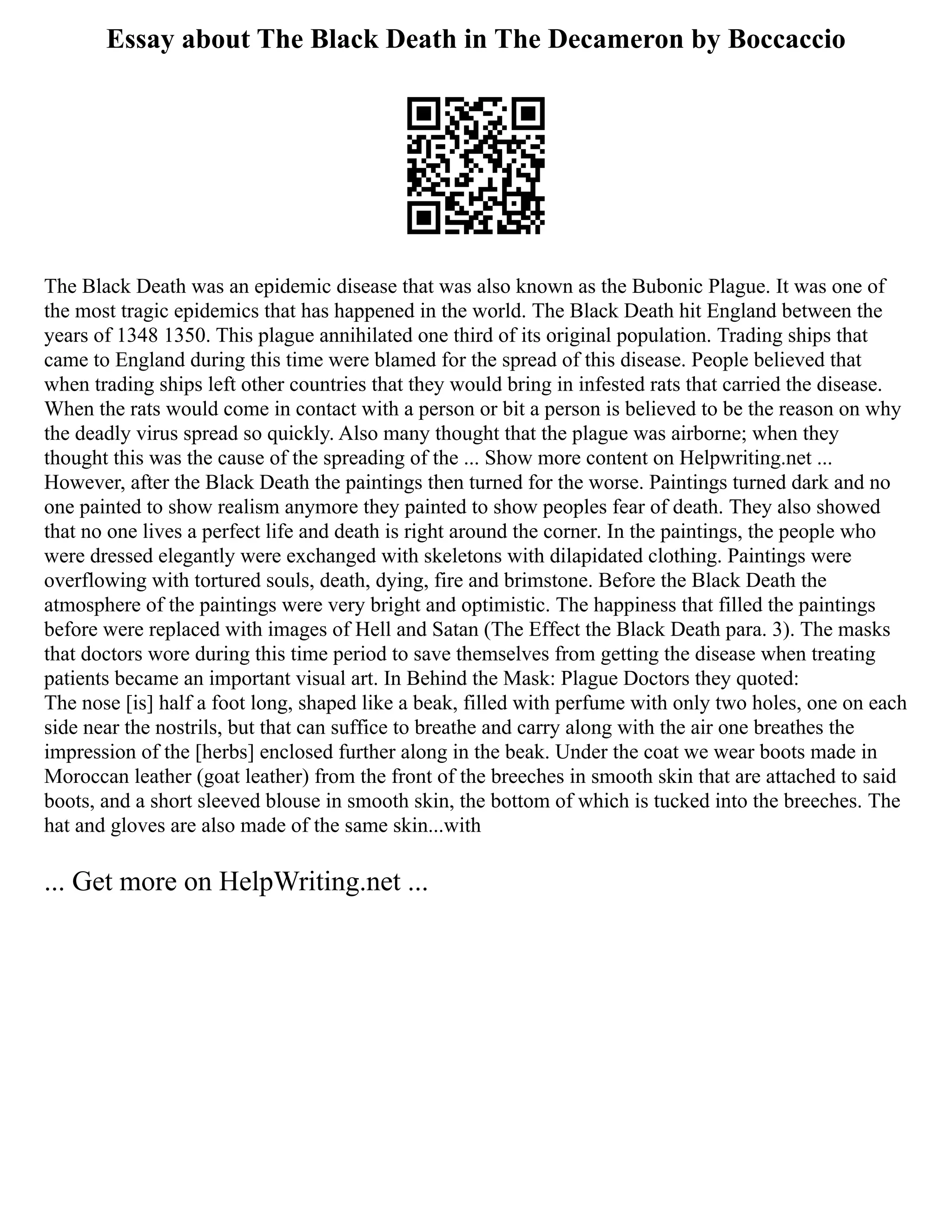 Essay about The Black Death in The Decameron by Boccaccio
The Black Death was an epidemic disease that was also known as the Bubonic Plague. It was one of
the most tragic epidemics that has happened in the world. The Black Death hit England between the
years of 1348 1350. This plague annihilated one third of its original population. Trading ships that
came to England during this time were blamed for the spread of this disease. People believed that
when trading ships left other countries that they would bring in infested rats that carried the disease.
When the rats would come in contact with a person or bit a person is believed to be the reason on why
the deadly virus spread so quickly. Also many thought that the plague was airborne; when they
thought this was the cause of the spreading of the ... Show more content on Helpwriting.net ...
However, after the Black Death the paintings then turned for the worse. Paintings turned dark and no
one painted to show realism anymore they painted to show peoples fear of death. They also showed
that no one lives a perfect life and death is right around the corner. In the paintings, the people who
were dressed elegantly were exchanged with skeletons with dilapidated clothing. Paintings were
overflowing with tortured souls, death, dying, fire and brimstone. Before the Black Death the
atmosphere of the paintings were very bright and optimistic. The happiness that filled the paintings
before were replaced with images of Hell and Satan (The Effect the Black Death para. 3). The masks
that doctors wore during this time period to save themselves from getting the disease when treating
patients became an important visual art. In Behind the Mask: Plague Doctors they quoted:
The nose [is] half a foot long, shaped like a beak, filled with perfume with only two holes, one on each
side near the nostrils, but that can suffice to breathe and carry along with the air one breathes the
impression of the [herbs] enclosed further along in the beak. Under the coat we wear boots made in
Moroccan leather (goat leather) from the front of the breeches in smooth skin that are attached to said
boots, and a short sleeved blouse in smooth skin, the bottom of which is tucked into the breeches. The
hat and gloves are also made of the same skin...with
... Get more on HelpWriting.net ...
 