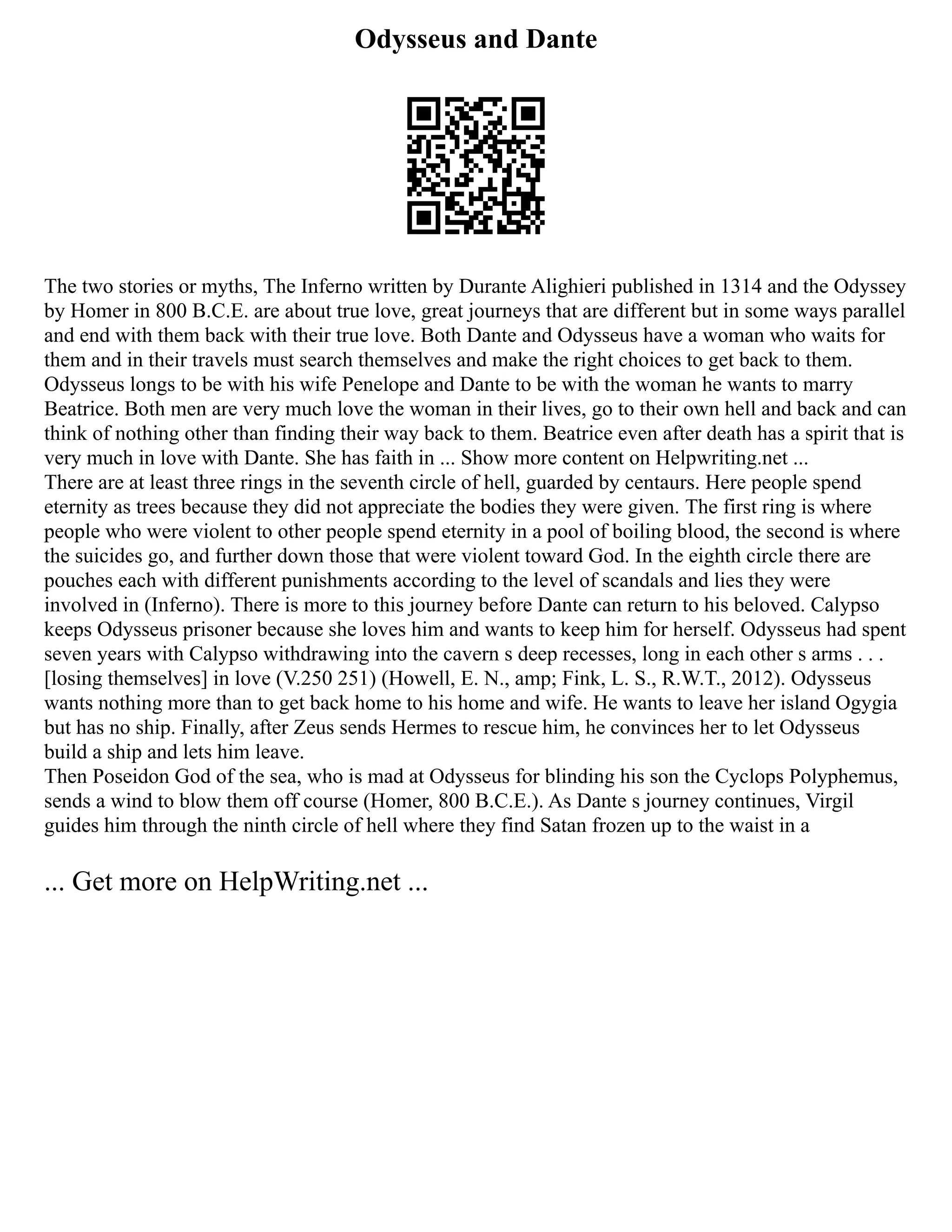 Odysseus and Dante
The two stories or myths, The Inferno written by Durante Alighieri published in 1314 and the Odyssey
by Homer in 800 B.C.E. are about true love, great journeys that are different but in some ways parallel
and end with them back with their true love. Both Dante and Odysseus have a woman who waits for
them and in their travels must search themselves and make the right choices to get back to them.
Odysseus longs to be with his wife Penelope and Dante to be with the woman he wants to marry
Beatrice. Both men are very much love the woman in their lives, go to their own hell and back and can
think of nothing other than finding their way back to them. Beatrice even after death has a spirit that is
very much in love with Dante. She has faith in ... Show more content on Helpwriting.net ...
There are at least three rings in the seventh circle of hell, guarded by centaurs. Here people spend
eternity as trees because they did not appreciate the bodies they were given. The first ring is where
people who were violent to other people spend eternity in a pool of boiling blood, the second is where
the suicides go, and further down those that were violent toward God. In the eighth circle there are
pouches each with different punishments according to the level of scandals and lies they were
involved in (Inferno). There is more to this journey before Dante can return to his beloved. Calypso
keeps Odysseus prisoner because she loves him and wants to keep him for herself. Odysseus had spent
seven years with Calypso withdrawing into the cavern s deep recesses, long in each other s arms . . .
[losing themselves] in love (V.250 251) (Howell, E. N., amp; Fink, L. S., R.W.T., 2012). Odysseus
wants nothing more than to get back home to his home and wife. He wants to leave her island Ogygia
but has no ship. Finally, after Zeus sends Hermes to rescue him, he convinces her to let Odysseus
build a ship and lets him leave.
Then Poseidon God of the sea, who is mad at Odysseus for blinding his son the Cyclops Polyphemus,
sends a wind to blow them off course (Homer, 800 B.C.E.). As Dante s journey continues, Virgil
guides him through the ninth circle of hell where they find Satan frozen up to the waist in a
... Get more on HelpWriting.net ...
 