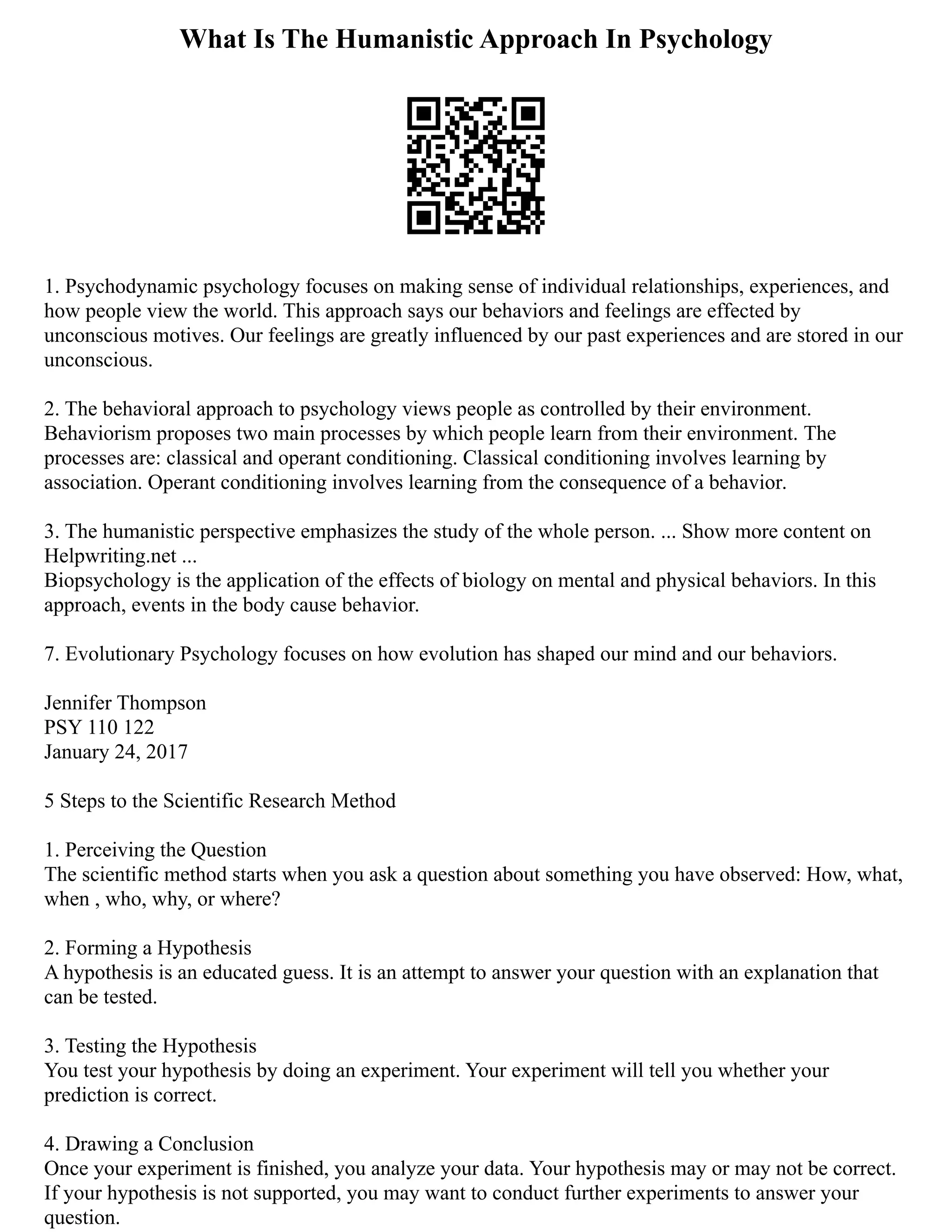 What Is The Humanistic Approach In Psychology
1. Psychodynamic psychology focuses on making sense of individual relationships, experiences, and
how people view the world. This approach says our behaviors and feelings are effected by
unconscious motives. Our feelings are greatly influenced by our past experiences and are stored in our
unconscious.
2. The behavioral approach to psychology views people as controlled by their environment.
Behaviorism proposes two main processes by which people learn from their environment. The
processes are: classical and operant conditioning. Classical conditioning involves learning by
association. Operant conditioning involves learning from the consequence of a behavior.
3. The humanistic perspective emphasizes the study of the whole person. ... Show more content on
Helpwriting.net ...
Biopsychology is the application of the effects of biology on mental and physical behaviors. In this
approach, events in the body cause behavior.
7. Evolutionary Psychology focuses on how evolution has shaped our mind and our behaviors.
Jennifer Thompson
PSY 110 122
January 24, 2017
5 Steps to the Scientific Research Method
1. Perceiving the Question
The scientific method starts when you ask a question about something you have observed: How, what,
when , who, why, or where?
2. Forming a Hypothesis
A hypothesis is an educated guess. It is an attempt to answer your question with an explanation that
can be tested.
3. Testing the Hypothesis
You test your hypothesis by doing an experiment. Your experiment will tell you whether your
prediction is correct.
4. Drawing a Conclusion
Once your experiment is finished, you analyze your data. Your hypothesis may or may not be correct.
If your hypothesis is not supported, you may want to conduct further experiments to answer your
question.
 