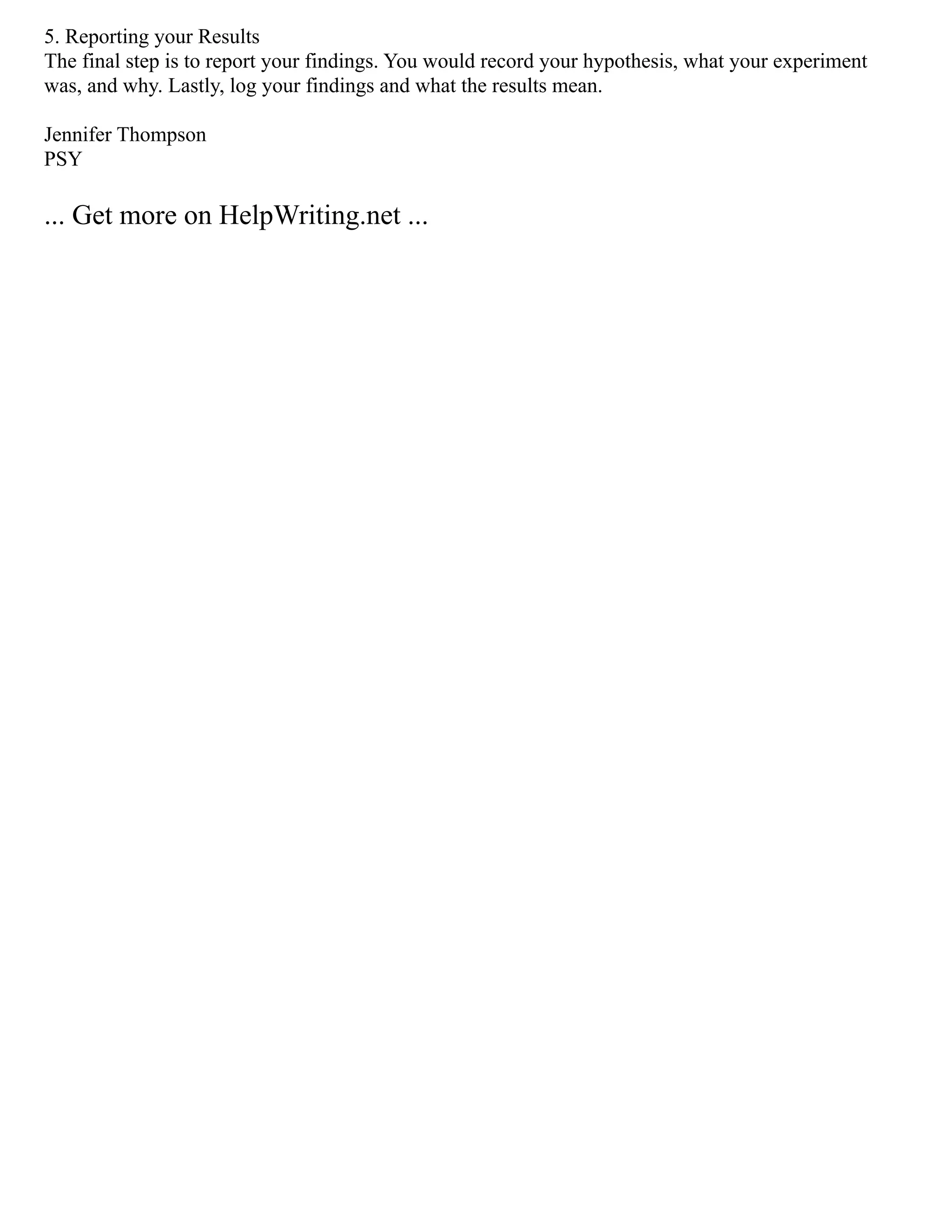 5. Reporting your Results
The final step is to report your findings. You would record your hypothesis, what your experiment
was, and why. Lastly, log your findings and what the results mean.
Jennifer Thompson
PSY
... Get more on HelpWriting.net ...
 