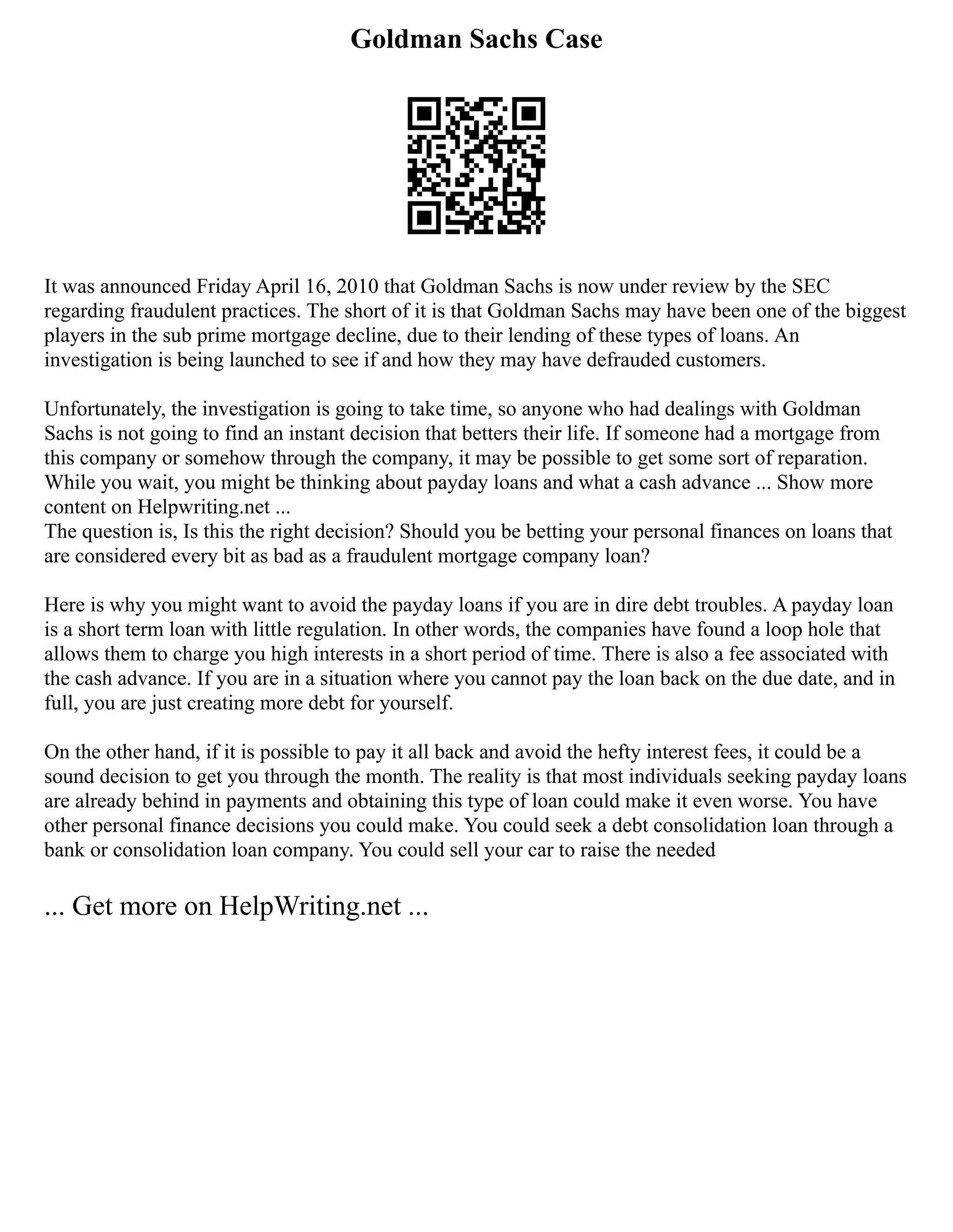 Goldman Sachs Case
It was announced Friday April 16, 2010 that Goldman Sachs is now under review by the SEC
regarding fraudulent practices. The short of it is that Goldman Sachs may have been one of the biggest
players in the sub prime mortgage decline, due to their lending of these types of loans. An
investigation is being launched to see if and how they may have defrauded customers.
Unfortunately, the investigation is going to take time, so anyone who had dealings with Goldman
Sachs is not going to find an instant decision that betters their life. If someone had a mortgage from
this company or somehow through the company, it may be possible to get some sort of reparation.
While you wait, you might be thinking about payday loans and what a cash advance ... Show more
content on Helpwriting.net ...
The question is, Is this the right decision? Should you be betting your personal finances on loans that
are considered every bit as bad as a fraudulent mortgage company loan?
Here is why you might want to avoid the payday loans if you are in dire debt troubles. A payday loan
is a short term loan with little regulation. In other words, the companies have found a loop hole that
allows them to charge you high interests in a short period of time. There is also a fee associated with
the cash advance. If you are in a situation where you cannot pay the loan back on the due date, and in
full, you are just creating more debt for yourself.
On the other hand, if it is possible to pay it all back and avoid the hefty interest fees, it could be a
sound decision to get you through the month. The reality is that most individuals seeking payday loans
are already behind in payments and obtaining this type of loan could make it even worse. You have
other personal finance decisions you could make. You could seek a debt consolidation loan through a
bank or consolidation loan company. You could sell your car to raise the needed
... Get more on HelpWriting.net ...
 