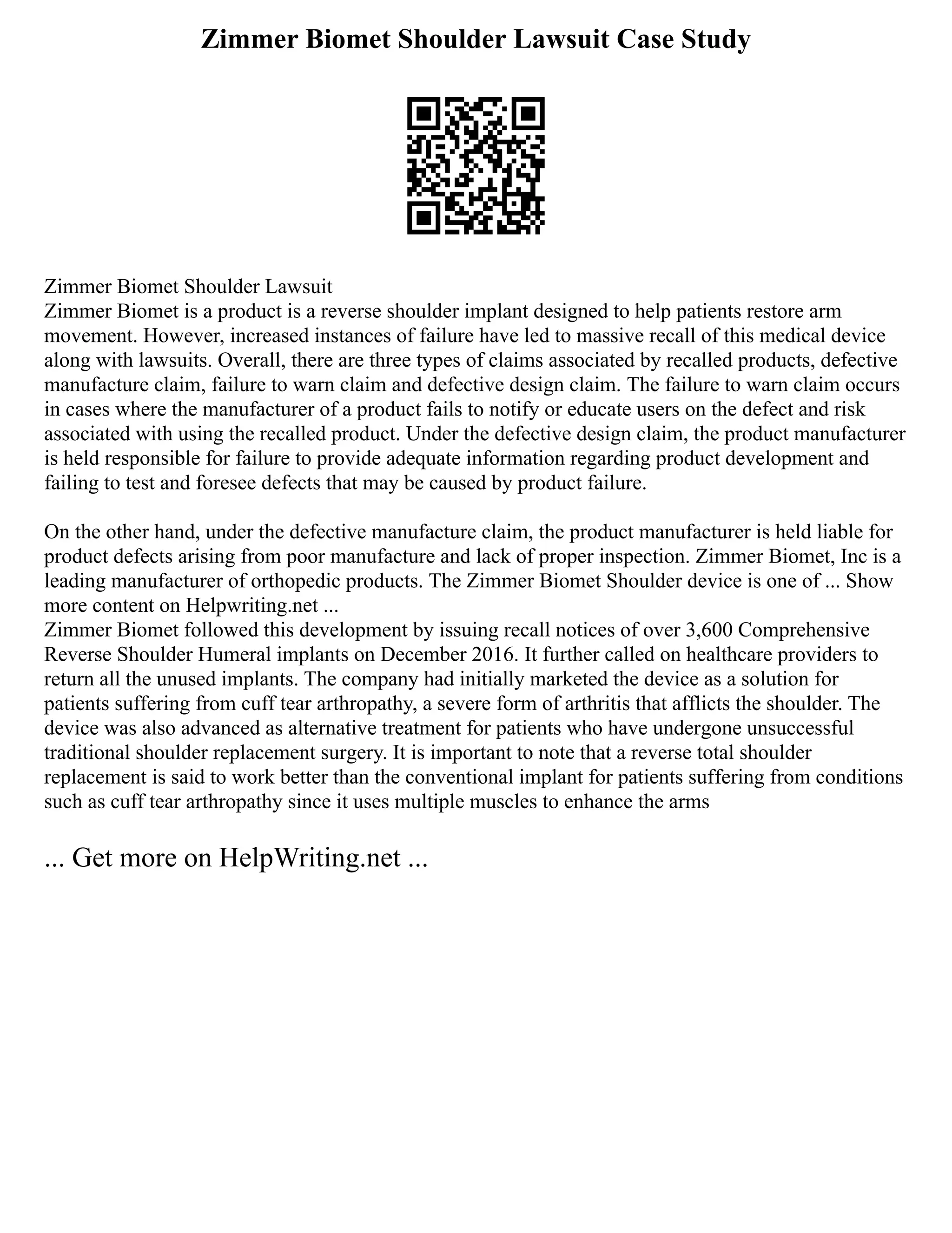 Zimmer Biomet Shoulder Lawsuit Case Study
Zimmer Biomet Shoulder Lawsuit
Zimmer Biomet is a product is a reverse shoulder implant designed to help patients restore arm
movement. However, increased instances of failure have led to massive recall of this medical device
along with lawsuits. Overall, there are three types of claims associated by recalled products, defective
manufacture claim, failure to warn claim and defective design claim. The failure to warn claim occurs
in cases where the manufacturer of a product fails to notify or educate users on the defect and risk
associated with using the recalled product. Under the defective design claim, the product manufacturer
is held responsible for failure to provide adequate information regarding product development and
failing to test and foresee defects that may be caused by product failure.
On the other hand, under the defective manufacture claim, the product manufacturer is held liable for
product defects arising from poor manufacture and lack of proper inspection. Zimmer Biomet, Inc is a
leading manufacturer of orthopedic products. The Zimmer Biomet Shoulder device is one of ... Show
more content on Helpwriting.net ...
Zimmer Biomet followed this development by issuing recall notices of over 3,600 Comprehensive
Reverse Shoulder Humeral implants on December 2016. It further called on healthcare providers to
return all the unused implants. The company had initially marketed the device as a solution for
patients suffering from cuff tear arthropathy, a severe form of arthritis that afflicts the shoulder. The
device was also advanced as alternative treatment for patients who have undergone unsuccessful
traditional shoulder replacement surgery. It is important to note that a reverse total shoulder
replacement is said to work better than the conventional implant for patients suffering from conditions
such as cuff tear arthropathy since it uses multiple muscles to enhance the arms
... Get more on HelpWriting.net ...
 