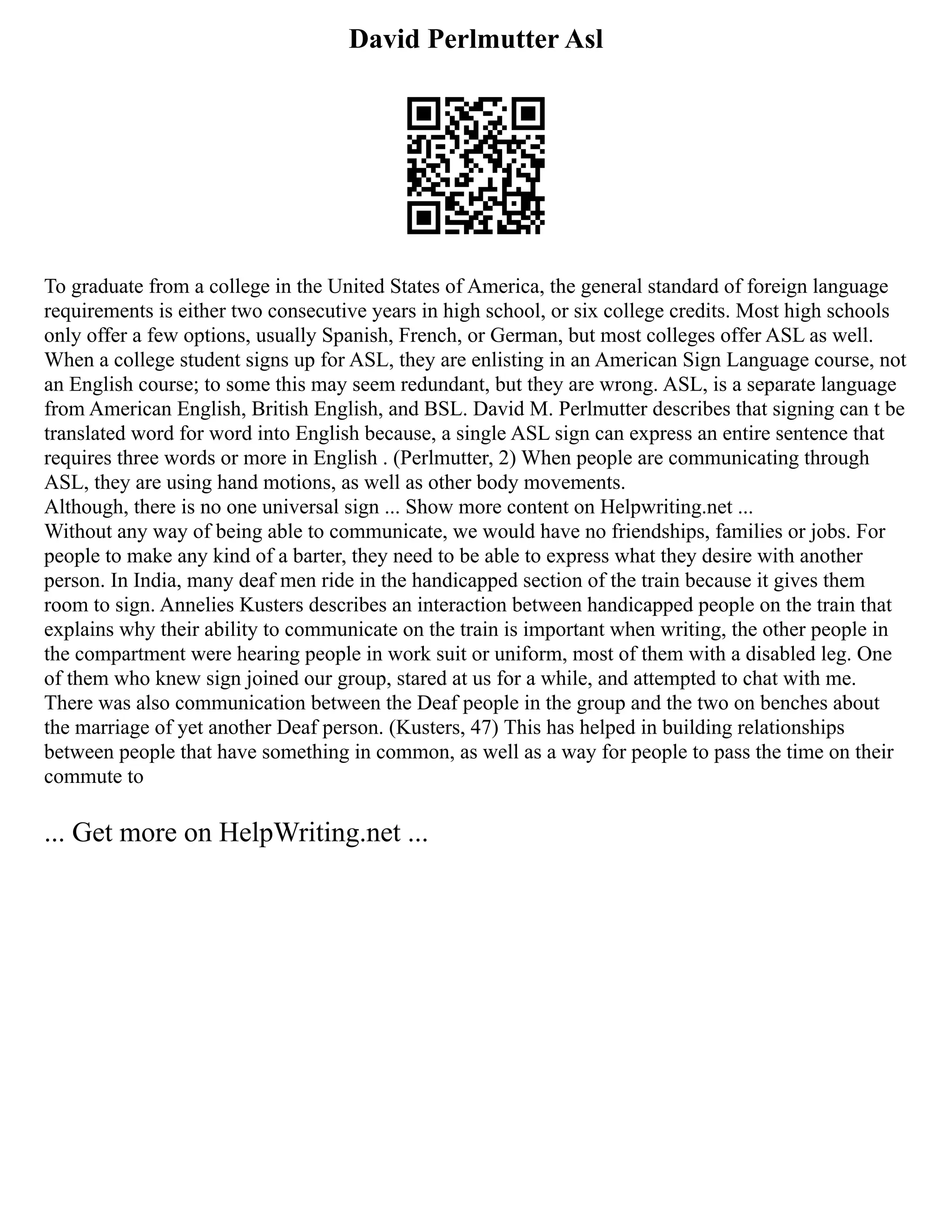 David Perlmutter Asl
To graduate from a college in the United States of America, the general standard of foreign language
requirements is either two consecutive years in high school, or six college credits. Most high schools
only offer a few options, usually Spanish, French, or German, but most colleges offer ASL as well.
When a college student signs up for ASL, they are enlisting in an American Sign Language course, not
an English course; to some this may seem redundant, but they are wrong. ASL, is a separate language
from American English, British English, and BSL. David M. Perlmutter describes that signing can t be
translated word for word into English because, a single ASL sign can express an entire sentence that
requires three words or more in English . (Perlmutter, 2) When people are communicating through
ASL, they are using hand motions, as well as other body movements.
Although, there is no one universal sign ... Show more content on Helpwriting.net ...
Without any way of being able to communicate, we would have no friendships, families or jobs. For
people to make any kind of a barter, they need to be able to express what they desire with another
person. In India, many deaf men ride in the handicapped section of the train because it gives them
room to sign. Annelies Kusters describes an interaction between handicapped people on the train that
explains why their ability to communicate on the train is important when writing, the other people in
the compartment were hearing people in work suit or uniform, most of them with a disabled leg. One
of them who knew sign joined our group, stared at us for a while, and attempted to chat with me.
There was also communication between the Deaf people in the group and the two on benches about
the marriage of yet another Deaf person. (Kusters, 47) This has helped in building relationships
between people that have something in common, as well as a way for people to pass the time on their
commute to
... Get more on HelpWriting.net ...
 