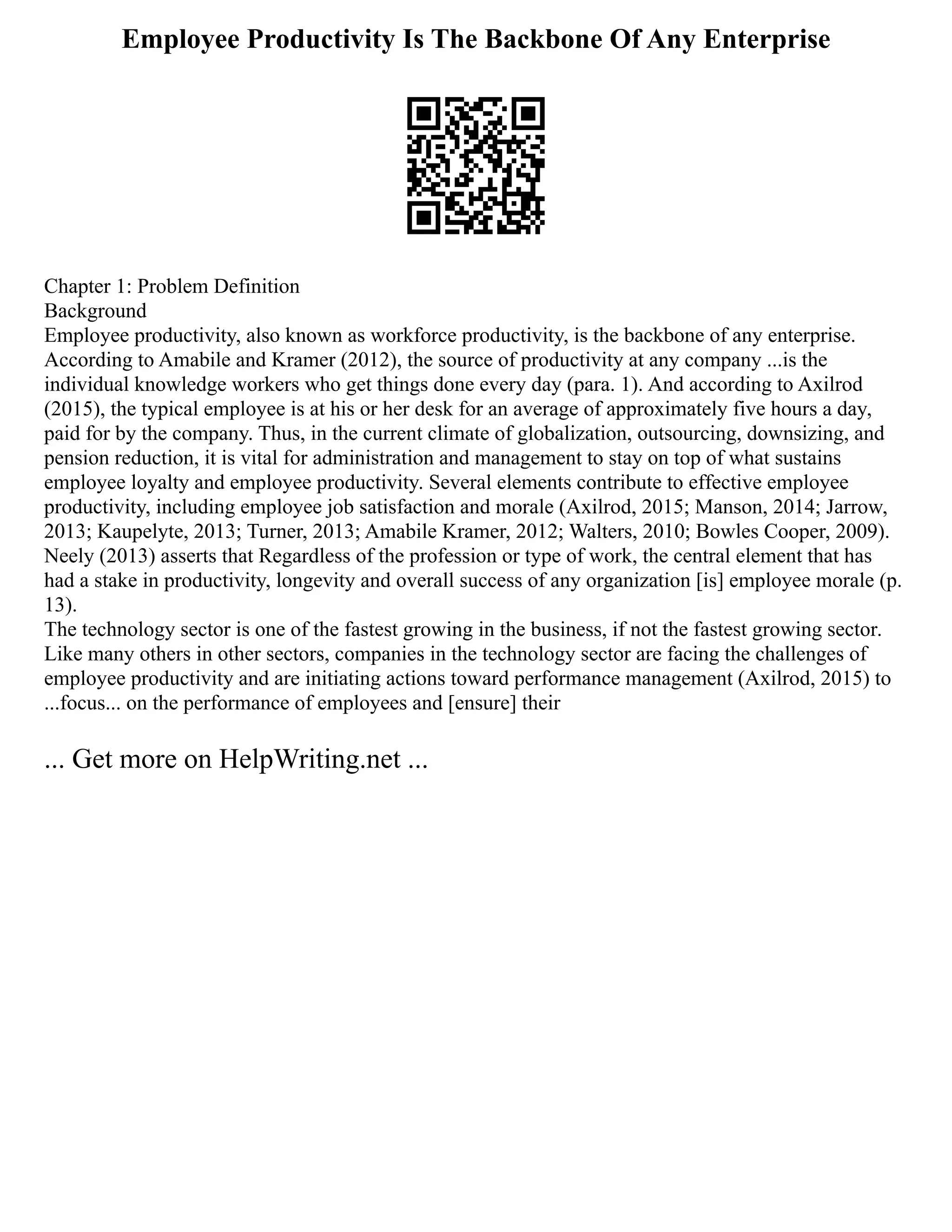 Employee Productivity Is The Backbone Of Any Enterprise
Chapter 1: Problem Definition
Background
Employee productivity, also known as workforce productivity, is the backbone of any enterprise.
According to Amabile and Kramer (2012), the source of productivity at any company ...is the
individual knowledge workers who get things done every day (para. 1). And according to Axilrod
(2015), the typical employee is at his or her desk for an average of approximately five hours a day,
paid for by the company. Thus, in the current climate of globalization, outsourcing, downsizing, and
pension reduction, it is vital for administration and management to stay on top of what sustains
employee loyalty and employee productivity. Several elements contribute to effective employee
productivity, including employee job satisfaction and morale (Axilrod, 2015; Manson, 2014; Jarrow,
2013; Kaupelyte, 2013; Turner, 2013; Amabile Kramer, 2012; Walters, 2010; Bowles Cooper, 2009).
Neely (2013) asserts that Regardless of the profession or type of work, the central element that has
had a stake in productivity, longevity and overall success of any organization [is] employee morale (p.
13).
The technology sector is one of the fastest growing in the business, if not the fastest growing sector.
Like many others in other sectors, companies in the technology sector are facing the challenges of
employee productivity and are initiating actions toward performance management (Axilrod, 2015) to
...focus... on the performance of employees and [ensure] their
... Get more on HelpWriting.net ...
 