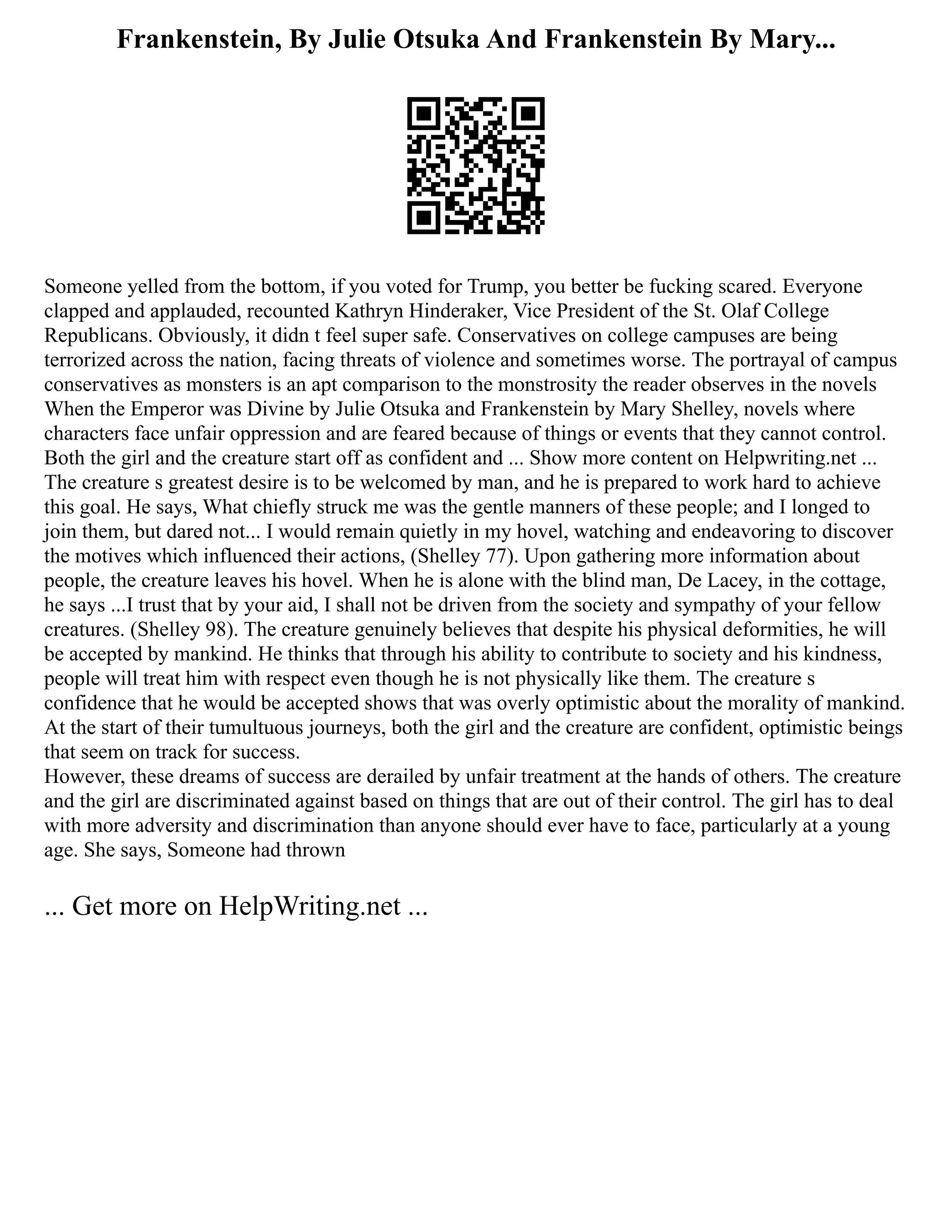 Frankenstein, By Julie Otsuka And Frankenstein By Mary...
Someone yelled from the bottom, if you voted for Trump, you better be fucking scared. Everyone
clapped and applauded, recounted Kathryn Hinderaker, Vice President of the St. Olaf College
Republicans. Obviously, it didn t feel super safe. Conservatives on college campuses are being
terrorized across the nation, facing threats of violence and sometimes worse. The portrayal of campus
conservatives as monsters is an apt comparison to the monstrosity the reader observes in the novels
When the Emperor was Divine by Julie Otsuka and Frankenstein by Mary Shelley, novels where
characters face unfair oppression and are feared because of things or events that they cannot control.
Both the girl and the creature start off as confident and ... Show more content on Helpwriting.net ...
The creature s greatest desire is to be welcomed by man, and he is prepared to work hard to achieve
this goal. He says, What chiefly struck me was the gentle manners of these people; and I longed to
join them, but dared not... I would remain quietly in my hovel, watching and endeavoring to discover
the motives which influenced their actions, (Shelley 77). Upon gathering more information about
people, the creature leaves his hovel. When he is alone with the blind man, De Lacey, in the cottage,
he says ...I trust that by your aid, I shall not be driven from the society and sympathy of your fellow
creatures. (Shelley 98). The creature genuinely believes that despite his physical deformities, he will
be accepted by mankind. He thinks that through his ability to contribute to society and his kindness,
people will treat him with respect even though he is not physically like them. The creature s
confidence that he would be accepted shows that was overly optimistic about the morality of mankind.
At the start of their tumultuous journeys, both the girl and the creature are confident, optimistic beings
that seem on track for success.
However, these dreams of success are derailed by unfair treatment at the hands of others. The creature
and the girl are discriminated against based on things that are out of their control. The girl has to deal
with more adversity and discrimination than anyone should ever have to face, particularly at a young
age. She says, Someone had thrown
... Get more on HelpWriting.net ...
 
