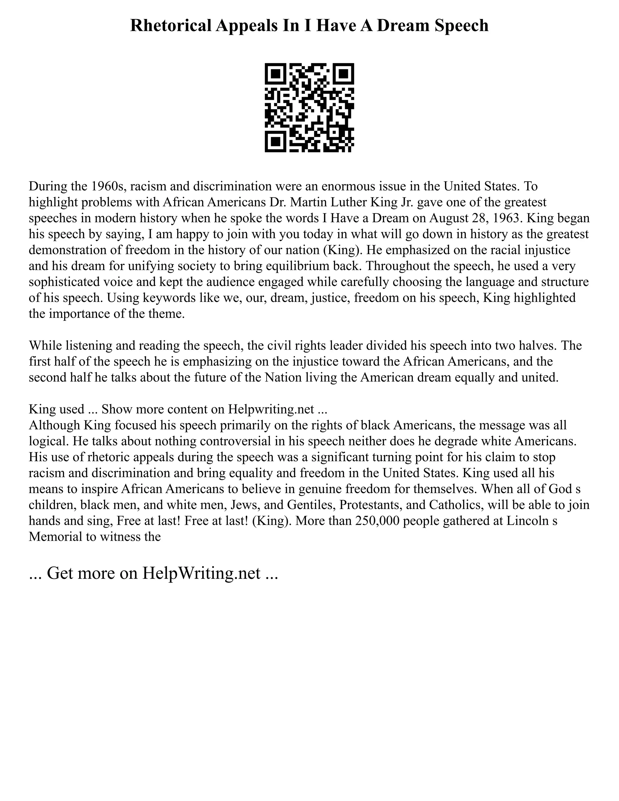 Rhetorical Appeals In I Have A Dream Speech
During the 1960s, racism and discrimination were an enormous issue in the United States. To
highlight problems with African Americans Dr. Martin Luther King Jr. gave one of the greatest
speeches in modern history when he spoke the words I Have a Dream on August 28, 1963. King began
his speech by saying, I am happy to join with you today in what will go down in history as the greatest
demonstration of freedom in the history of our nation (King). He emphasized on the racial injustice
and his dream for unifying society to bring equilibrium back. Throughout the speech, he used a very
sophisticated voice and kept the audience engaged while carefully choosing the language and structure
of his speech. Using keywords like we, our, dream, justice, freedom on his speech, King highlighted
the importance of the theme.
While listening and reading the speech, the civil rights leader divided his speech into two halves. The
first half of the speech he is emphasizing on the injustice toward the African Americans, and the
second half he talks about the future of the Nation living the American dream equally and united.
King used ... Show more content on Helpwriting.net ...
Although King focused his speech primarily on the rights of black Americans, the message was all
logical. He talks about nothing controversial in his speech neither does he degrade white Americans.
His use of rhetoric appeals during the speech was a significant turning point for his claim to stop
racism and discrimination and bring equality and freedom in the United States. King used all his
means to inspire African Americans to believe in genuine freedom for themselves. When all of God s
children, black men, and white men, Jews, and Gentiles, Protestants, and Catholics, will be able to join
hands and sing, Free at last! Free at last! (King). More than 250,000 people gathered at Lincoln s
Memorial to witness the
... Get more on HelpWriting.net ...
 