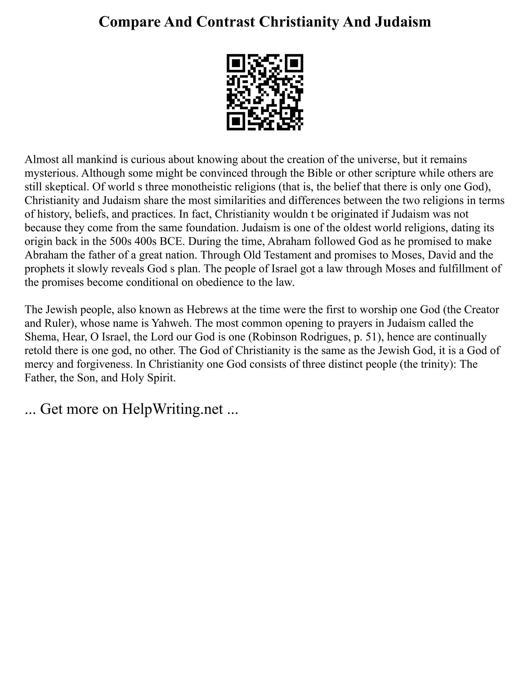 Compare And Contrast Christianity And Judaism
Almost all mankind is curious about knowing about the creation of the universe, but it remains
mysterious. Although some might be convinced through the Bible or other scripture while others are
still skeptical. Of world s three monotheistic religions (that is, the belief that there is only one God),
Christianity and Judaism share the most similarities and differences between the two religions in terms
of history, beliefs, and practices. In fact, Christianity wouldn t be originated if Judaism was not
because they come from the same foundation. Judaism is one of the oldest world religions, dating its
origin back in the 500s 400s BCE. During the time, Abraham followed God as he promised to make
Abraham the father of a great nation. Through Old Testament and promises to Moses, David and the
prophets it slowly reveals God s plan. The people of Israel got a law through Moses and fulfillment of
the promises become conditional on obedience to the law.
The Jewish people, also known as Hebrews at the time were the first to worship one God (the Creator
and Ruler), whose name is Yahweh. The most common opening to prayers in Judaism called the
Shema, Hear, O Israel, the Lord our God is one (Robinson Rodrigues, p. 51), hence are continually
retold there is one god, no other. The God of Christianity is the same as the Jewish God, it is a God of
mercy and forgiveness. In Christianity one God consists of three distinct people (the trinity): The
Father, the Son, and Holy Spirit.
... Get more on HelpWriting.net ...
 
