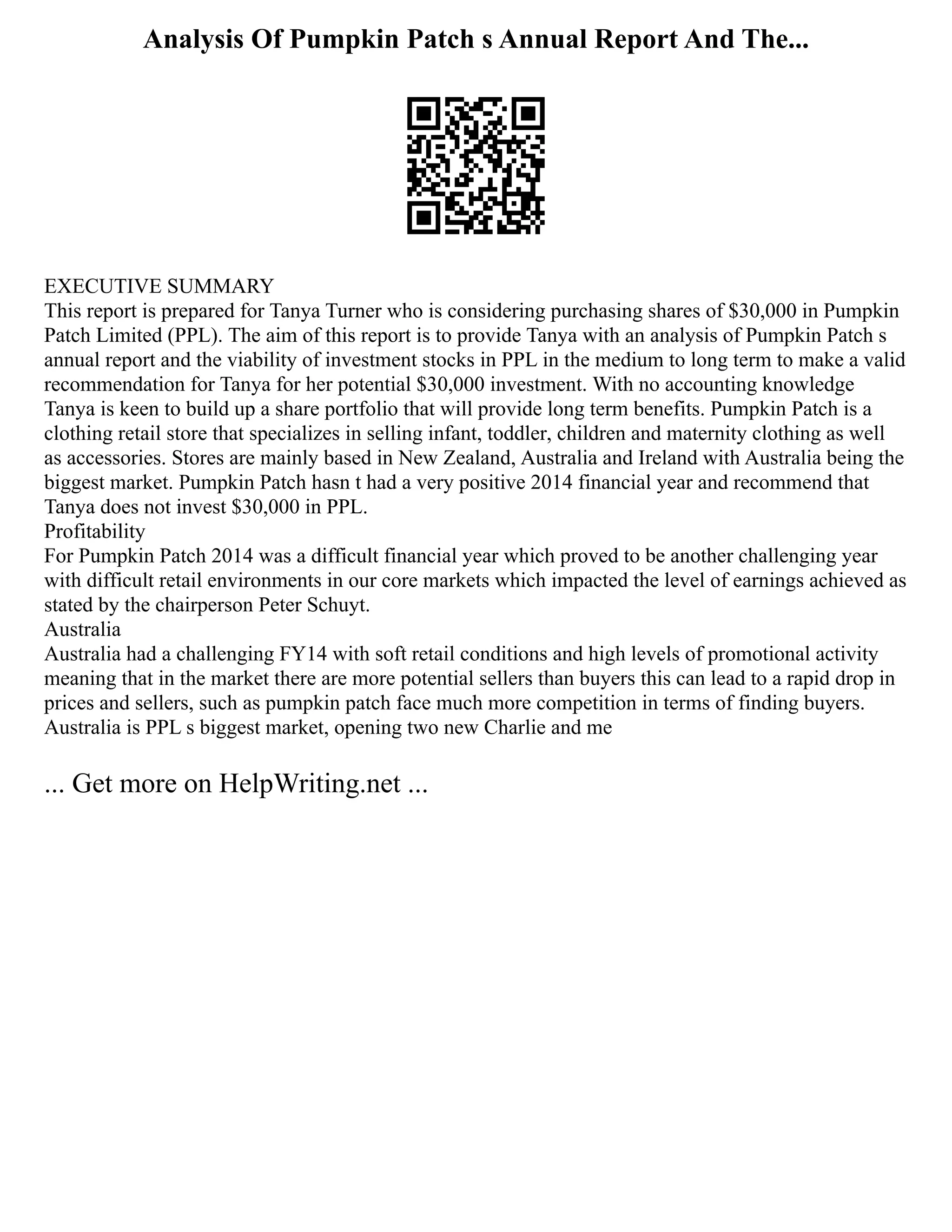 Analysis Of Pumpkin Patch s Annual Report And The...
EXECUTIVE SUMMARY
This report is prepared for Tanya Turner who is considering purchasing shares of $30,000 in Pumpkin
Patch Limited (PPL). The aim of this report is to provide Tanya with an analysis of Pumpkin Patch s
annual report and the viability of investment stocks in PPL in the medium to long term to make a valid
recommendation for Tanya for her potential $30,000 investment. With no accounting knowledge
Tanya is keen to build up a share portfolio that will provide long term benefits. Pumpkin Patch is a
clothing retail store that specializes in selling infant, toddler, children and maternity clothing as well
as accessories. Stores are mainly based in New Zealand, Australia and Ireland with Australia being the
biggest market. Pumpkin Patch hasn t had a very positive 2014 financial year and recommend that
Tanya does not invest $30,000 in PPL.
Profitability
For Pumpkin Patch 2014 was a difficult financial year which proved to be another challenging year
with difficult retail environments in our core markets which impacted the level of earnings achieved as
stated by the chairperson Peter Schuyt.
Australia
Australia had a challenging FY14 with soft retail conditions and high levels of promotional activity
meaning that in the market there are more potential sellers than buyers this can lead to a rapid drop in
prices and sellers, such as pumpkin patch face much more competition in terms of finding buyers.
Australia is PPL s biggest market, opening two new Charlie and me
... Get more on HelpWriting.net ...
 