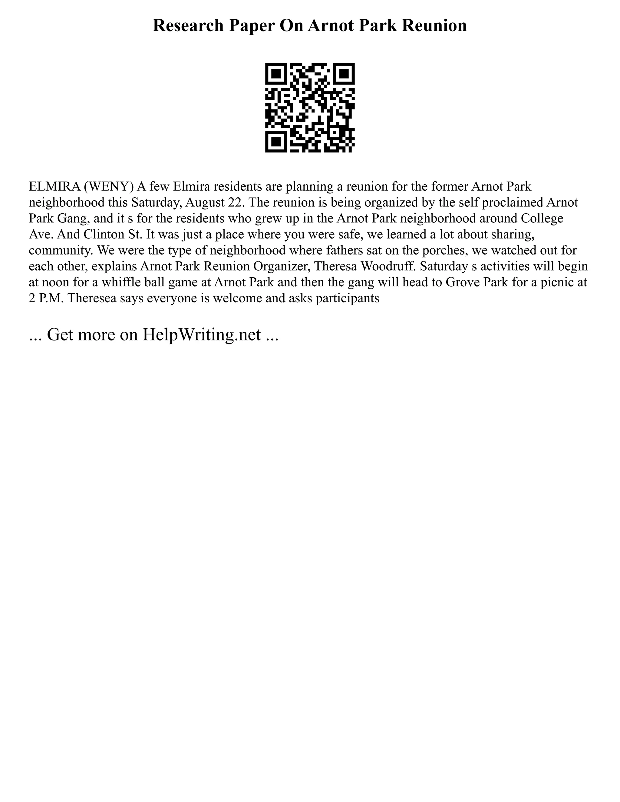 Research Paper On Arnot Park Reunion
ELMIRA (WENY) A few Elmira residents are planning a reunion for the former Arnot Park
neighborhood this Saturday, August 22. The reunion is being organized by the self proclaimed Arnot
Park Gang, and it s for the residents who grew up in the Arnot Park neighborhood around College
Ave. And Clinton St. It was just a place where you were safe, we learned a lot about sharing,
community. We were the type of neighborhood where fathers sat on the porches, we watched out for
each other, explains Arnot Park Reunion Organizer, Theresa Woodruff. Saturday s activities will begin
at noon for a whiffle ball game at Arnot Park and then the gang will head to Grove Park for a picnic at
2 P.M. Theresea says everyone is welcome and asks participants
... Get more on HelpWriting.net ...
 