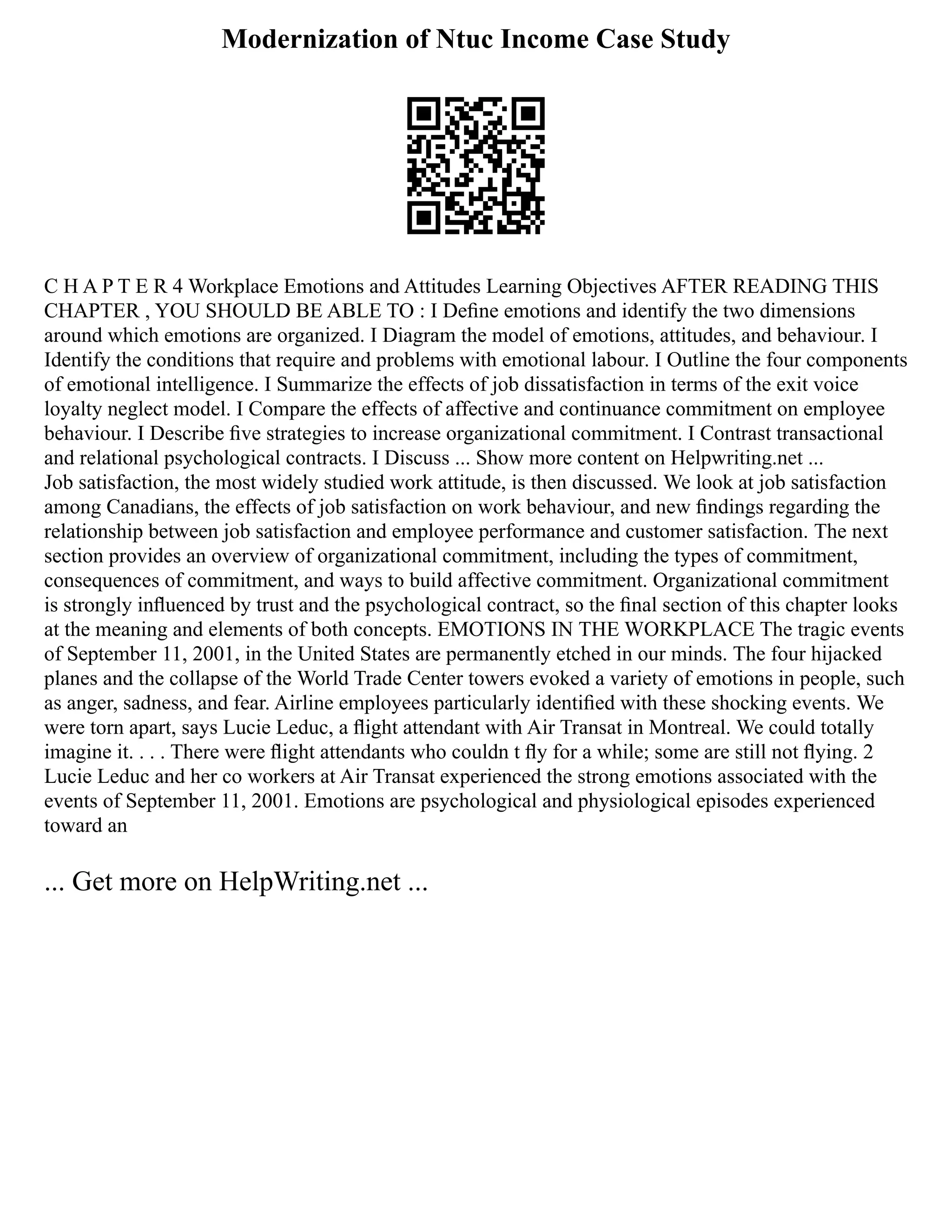 Modernization of Ntuc Income Case Study
C H A P T E R 4 Workplace Emotions and Attitudes Learning Objectives AFTER READING THIS
CHAPTER , YOU SHOULD BE ABLE TO : I Deﬁne emotions and identify the two dimensions
around which emotions are organized. I Diagram the model of emotions, attitudes, and behaviour. I
Identify the conditions that require and problems with emotional labour. I Outline the four components
of emotional intelligence. I Summarize the effects of job dissatisfaction in terms of the exit voice
loyalty neglect model. I Compare the effects of affective and continuance commitment on employee
behaviour. I Describe ﬁve strategies to increase organizational commitment. I Contrast transactional
and relational psychological contracts. I Discuss ... Show more content on Helpwriting.net ...
Job satisfaction, the most widely studied work attitude, is then discussed. We look at job satisfaction
among Canadians, the effects of job satisfaction on work behaviour, and new ﬁndings regarding the
relationship between job satisfaction and employee performance and customer satisfaction. The next
section provides an overview of organizational commitment, including the types of commitment,
consequences of commitment, and ways to build affective commitment. Organizational commitment
is strongly inﬂuenced by trust and the psychological contract, so the ﬁnal section of this chapter looks
at the meaning and elements of both concepts. EMOTIONS IN THE WORKPLACE The tragic events
of September 11, 2001, in the United States are permanently etched in our minds. The four hijacked
planes and the collapse of the World Trade Center towers evoked a variety of emotions in people, such
as anger, sadness, and fear. Airline employees particularly identiﬁed with these shocking events. We
were torn apart, says Lucie Leduc, a ﬂight attendant with Air Transat in Montreal. We could totally
imagine it. . . . There were ﬂight attendants who couldn t ﬂy for a while; some are still not ﬂying. 2
Lucie Leduc and her co workers at Air Transat experienced the strong emotions associated with the
events of September 11, 2001. Emotions are psychological and physiological episodes experienced
toward an
... Get more on HelpWriting.net ...
 