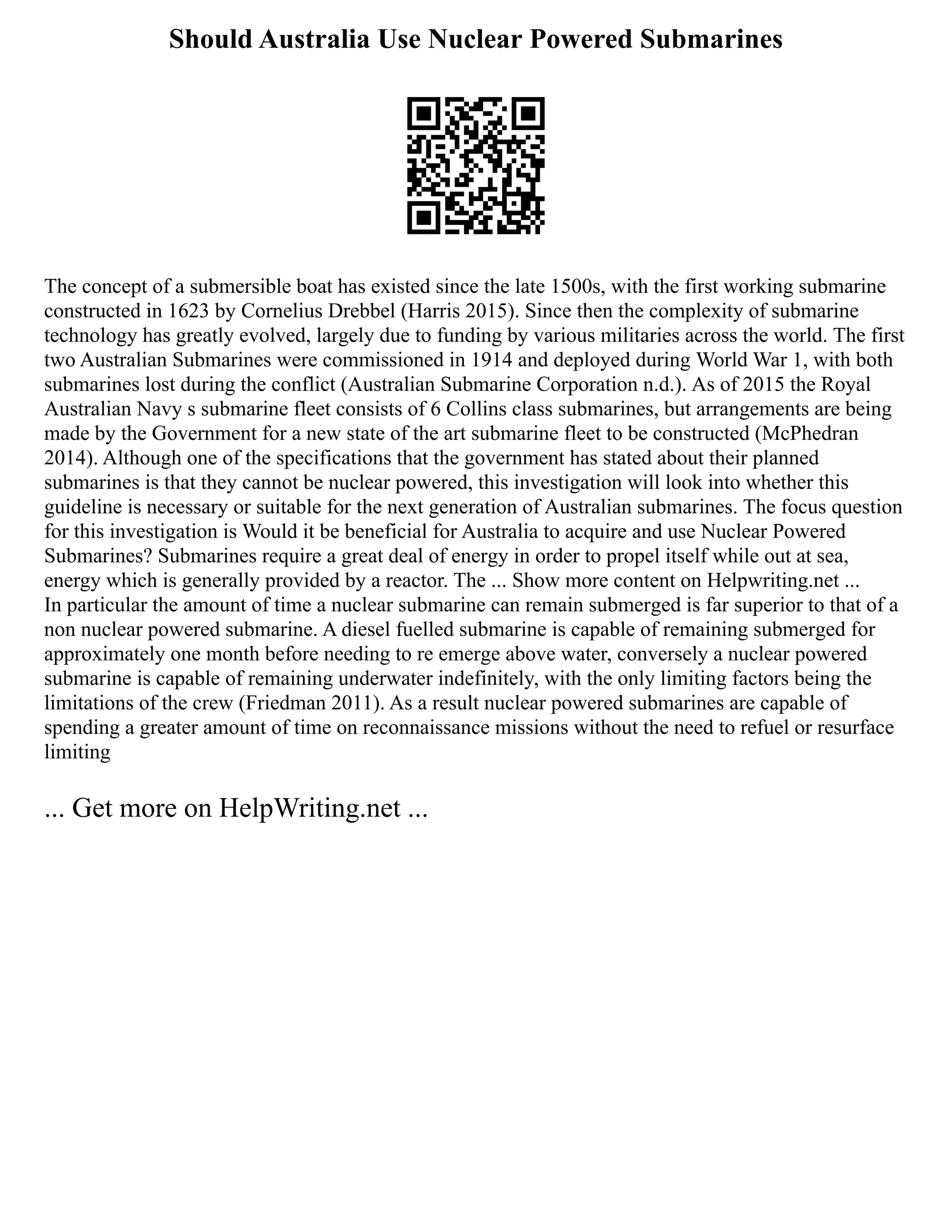 Should Australia Use Nuclear Powered Submarines
The concept of a submersible boat has existed since the late 1500s, with the first working submarine
constructed in 1623 by Cornelius Drebbel (Harris 2015). Since then the complexity of submarine
technology has greatly evolved, largely due to funding by various militaries across the world. The first
two Australian Submarines were commissioned in 1914 and deployed during World War 1, with both
submarines lost during the conflict (Australian Submarine Corporation n.d.). As of 2015 the Royal
Australian Navy s submarine fleet consists of 6 Collins class submarines, but arrangements are being
made by the Government for a new state of the art submarine fleet to be constructed (McPhedran
2014). Although one of the specifications that the government has stated about their planned
submarines is that they cannot be nuclear powered, this investigation will look into whether this
guideline is necessary or suitable for the next generation of Australian submarines. The focus question
for this investigation is Would it be beneficial for Australia to acquire and use Nuclear Powered
Submarines? Submarines require a great deal of energy in order to propel itself while out at sea,
energy which is generally provided by a reactor. The ... Show more content on Helpwriting.net ...
In particular the amount of time a nuclear submarine can remain submerged is far superior to that of a
non nuclear powered submarine. A diesel fuelled submarine is capable of remaining submerged for
approximately one month before needing to re emerge above water, conversely a nuclear powered
submarine is capable of remaining underwater indefinitely, with the only limiting factors being the
limitations of the crew (Friedman 2011). As a result nuclear powered submarines are capable of
spending a greater amount of time on reconnaissance missions without the need to refuel or resurface
limiting
... Get more on HelpWriting.net ...
 