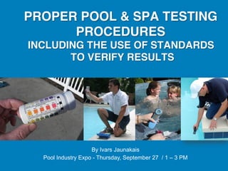 PROPER POOL & SPA TESTING
      PROCEDURES  
INCLUDING THE USE OF STANDARDS
       TO VERIFY RESULTS"




                    By Ivars Jaunakais
  Pool Industry Expo - Thursday, September 27 / 1 – 3 PM
 