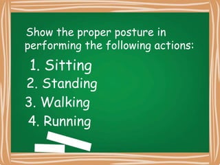 Show the proper posture in
performing the following actions:
1. Sitting
2. Standing
3. Walking
4. Running