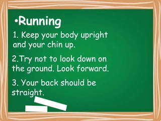 1. Keep your body upright and your chin up.
•Running
1. Keep your body upright
and your chin up.
2.Try not to look down on
the ground. Look forward.
3. Your back should be
straight.