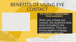BENEFITS OF USING EYE
CONTACT
When you initiate eye
contact, the audience feels
more included in the
presentation. They are
encouraged to engage,
participate, and pay
attention.
EYE CONTACT TRANSFORMS
YOUR AUDIENCE
 