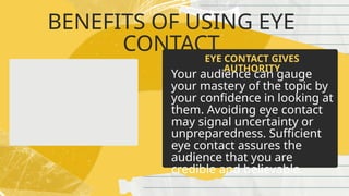 BENEFITS OF USING EYE
CONTACT
Your audience can gauge
your mastery of the topic by
your confidence in looking at
them. Avoiding eye contact
may signal uncertainty or
unpreparedness. Sufficient
eye contact assures the
audience that you are
credible and believable.
EYE CONTACT GIVES
AUTHORITY
 