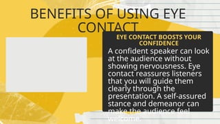 BENEFITS OF USING EYE
CONTACT
A confident speaker can look
at the audience without
showing nervousness. Eye
contact reassures listeners
that you will guide them
clearly through the
presentation. A self-assured
stance and demeanor can
make the audience feel
welcome.
EYE CONTACT BOOSTS YOUR
CONFIDENCE
 